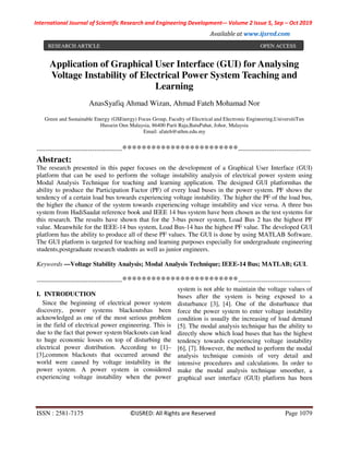 International Journal of Scientific Research and Engineering Development-– Volume 2 Issue 5, Sep – Oct 2019
Available at www.ijsred.com
ISSN : 2581-7175 ©IJSRED: All Rights are Reserved Page 1079
Application of Graphical User Interface (GUI) for Analysing
Voltage Instability of Electrical Power System Teaching and
Learning
AnasSyafiq Ahmad Wizan, Ahmad Fateh Mohamad Nor
Green and Sustainable Energy (GSEnergy) Focus Group, Faculty of Electrical and Electronic Engineering,UniversitiTun
Hussein Onn Malaysia, 86400 Parit Raja,BatuPahat, Johor, Malaysia
Email: afateh@uthm.edu.my
----------------------------------------************************----------------------------------
Abstract:
The research presented in this paper focuses on the development of a Graphical User Interface (GUI)
platform that can be used to perform the voltage instability analysis of electrical power system using
Modal Analysis Technique for teaching and learning application. The designed GUI platformhas the
ability to produce the Participation Factor (PF) of every load buses in the power system. PF shows the
tendency of a certain load bus towards experiencing voltage instability. The higher the PF of the load bus,
the higher the chance of the system towards experiencing voltage instability and vice versa. A three bus
system from HadiSaadat reference book and IEEE 14 bus system have been chosen as the test systems for
this research. The results have shown that for the 3-bus power system, Load Bus 2 has the highest PF
value. Meanwhile for the IEEE-14 bus system, Load Bus-14 has the highest PF value. The developed GUI
platform has the ability to produce all of these PF values. The GUI is done by using MATLAB Software.
The GUI platform is targeted for teaching and learning purposes especially for undergraduate engineering
students,postgraduate research students as well as junior engineers.
Keywords —Voltage Stability Analysis; Modal Analysis Technique; IEEE-14 Bus; MATLAB; GUI.
----------------------------------------************************----------------------------------
I. INTRODUCTION
Since the beginning of electrical power system
discovery, power systems blackoutshas been
acknowledged as one of the most serious problem
in the field of electrical power engineering. This is
due to the fact that power system blackouts can lead
to huge economic losses on top of disturbing the
electrical power distribution. According to [1]–
[3],common blackouts that occurred around the
world were caused by voltage instability in the
power system. A power system in considered
experiencing voltage instability when the power
system is not able to maintain the voltage values of
buses after the system is being exposed to a
disturbance [3], [4]. One of the disturbance that
force the power system to enter voltage instability
condition is usually the increasing of load demand
[5]. The modal analysis technique has the ability to
directly show which load buses that has the highest
tendency towards experiencing voltage instability
[6], [7]. However, the method to perform the modal
analysis technique consists of very detail and
intensive procedures and calculations. In order to
make the modal analysis technique smoother, a
graphical user interface (GUI) platform has been
RESEARCH ARTICLE OPEN ACCESS
 