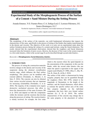 International Journal of Scientific Research and Engineering Development-– Volume 2 Issue 5, Sep – Oct 2019
Available at www.ijsred.com
ISSN : 2581-7175 ©IJSRED:All Rights are Reserved Page 83
Experimental Study of the Morphogenesis Process of the Surface
of a Cement + Sand Mixture During the Setting Process
Aranda-Jimenez, Y.G. Fuentes-Perez, C.A. Zuñiga-Leal, C. Lorenzo-Palomera, J.G.
Suarez-Dominguez, E.J.*
Facultad de Arquitectura, Diseño y Urbanismo. Universidad Autónoma de Tamaulipas.
*Correspondence author: edgardo.suarez@docentes.uat.edu.mx
----------------------------------------************************----------------------------------
Abstract:
The morphology of the surface of the materials, can yield fundamental information that impacts the
characteristics of the same, specifically in the process of setting of the binders that implies transformations
in the density and viscosity. The objective of this work is to carry out an experimental study about the
surface formation process during the setting of a cement-sand mixture, using the fractal dimension. The
results showed that the experimental observations showed that the roughness and fractal dimension
increased when the formation of pores occurs, likewise, the decrease of free water in the system responds
to a first-order kinetics, while in the second stage It can be described through second-order kinetics..
Keywords —Morphogenesis, fractal dimension, kinetics.
----------------------------------------************************----------------------------------
I. INTRODUCTION
The process of setting the construction materials
involves changes in the density and viscosity of the
suspension during the chemical crystallization
reaction stage, which influence the final surface
morphology. This process can be modified with
external additives (Fernández, A., Morales, J., &
Soto, F. 2016). The concrete can also be obtained
from various recycled mixtures that are important
for increasing sustainability (Fernández, A. et al.
2016). The majority of the evaluation tests require
destructive mechanical processes that allow to
know the characteristics of the same (Lizarazo, JM
et al. 2016) and depend on both the components
within the mixtures and the reactions that develop
along the processes of setting; The reaction kinetics
is mainly involved, for example, the first order
which is the reaction where the speed depends on
the concentration of the component, in this case the
binder, while the second order kinetics (the one
where the speed is equivalent to the square of the
reagent used) (Paulini, P. 1990), (Hou, C., Zhu, W.,
Yan, B., Guan, K., & Du, J. 2018)
The surface of the solids is characterized by being
irregular, property that can be quantified through
the roughness (Ozol, MA 1978), related to the
magnitude of fluctuations in the height of the
interface, and the fractal dimension, which allows
to estimate the specific surface area of the solid.
This property depends on the individual
components that have their own formal surface
structure (Li, Z. Et al. 2019). The surface
characteristics of the concrete may change due to
the same property or the placement of surface
RESEARCH ARTICLE OPEN ACCESS
 