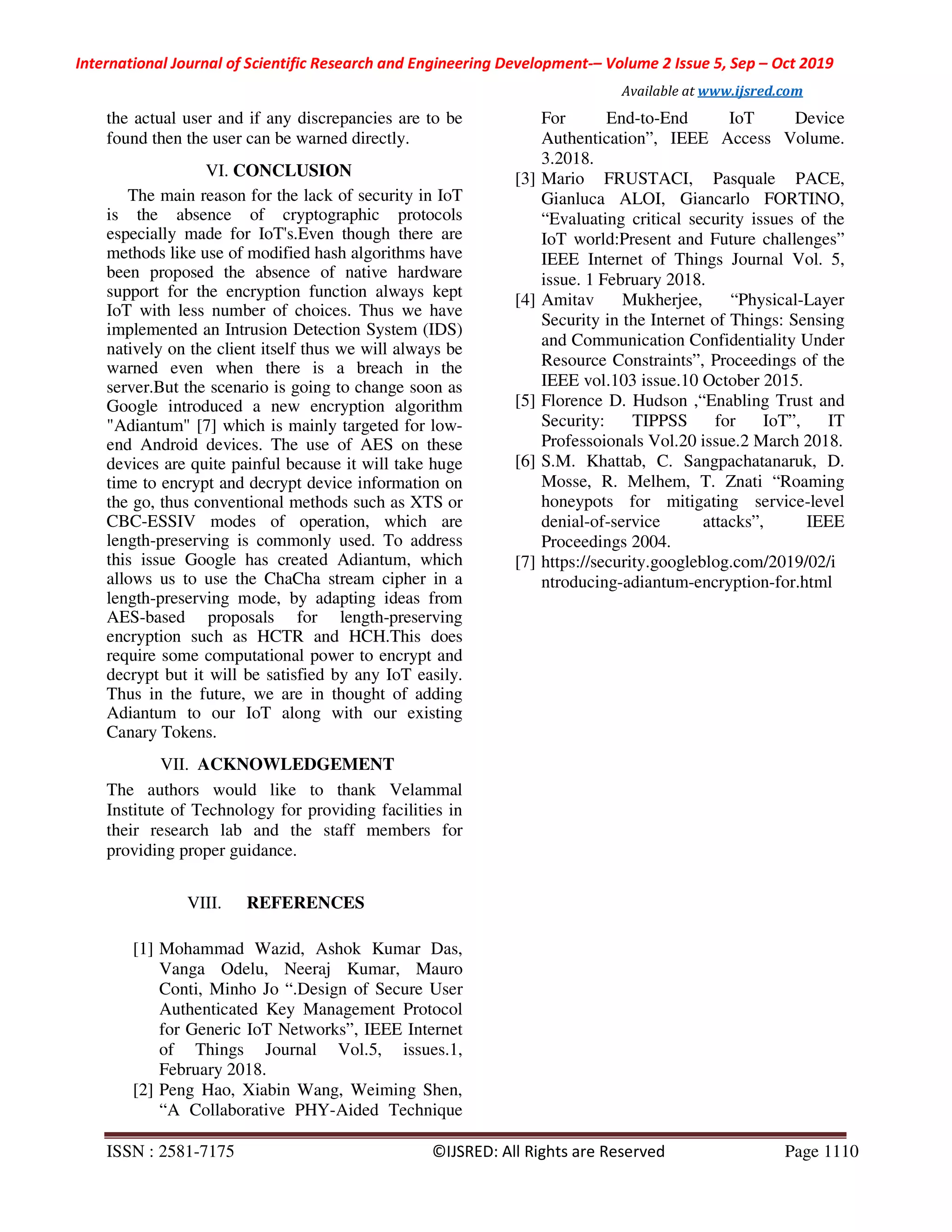 International Journal of Scientific Research and Engineering Development-– Volume 2 Issue 5, Sep – Oct 2019
Available at www.ijsred.com
ISSN : 2581-7175 ©IJSRED: All Rights are Reserved Page 1110
the actual user and if any discrepancies are to be
found then the user can be warned directly.
VI. CONCLUSION
The main reason for the lack of security in IoT
is the absence of cryptographic protocols
especially made for IoT's.Even though there are
methods like use of modified hash algorithms have
been proposed the absence of native hardware
support for the encryption function always kept
IoT with less number of choices. Thus we have
implemented an Intrusion Detection System (IDS)
natively on the client itself thus we will always be
warned even when there is a breach in the
server.But the scenario is going to change soon as
Google introduced a new encryption algorithm
"Adiantum" [7] which is mainly targeted for low-
end Android devices. The use of AES on these
devices are quite painful because it will take huge
time to encrypt and decrypt device information on
the go, thus conventional methods such as XTS or
CBC-ESSIV modes of operation, which are
length-preserving is commonly used. To address
this issue Google has created Adiantum, which
allows us to use the ChaCha stream cipher in a
length-preserving mode, by adapting ideas from
AES-based proposals for length-preserving
encryption such as HCTR and HCH.This does
require some computational power to encrypt and
decrypt but it will be satisfied by any IoT easily.
Thus in the future, we are in thought of adding
Adiantum to our IoT along with our existing
Canary Tokens.
VII. ACKNOWLEDGEMENT
The authors would like to thank Velammal
Institute of Technology for providing facilities in
their research lab and the staff members for
providing proper guidance.
VIII. REFERENCES
[1] Mohammad Wazid, Ashok Kumar Das,
Vanga Odelu, Neeraj Kumar, Mauro
Conti, Minho Jo “.Design of Secure User
Authenticated Key Management Protocol
for Generic IoT Networks”, IEEE Internet
of Things Journal Vol.5, issues.1,
February 2018.
[2] Peng Hao, Xiabin Wang, Weiming Shen,
“A Collaborative PHY-Aided Technique
For End-to-End IoT Device
Authentication”, IEEE Access Volume.
3.2018.
[3] Mario FRUSTACI, Pasquale PACE,
Gianluca ALOI, Giancarlo FORTINO,
“Evaluating critical security issues of the
IoT world:Present and Future challenges”
IEEE Internet of Things Journal Vol. 5,
issue. 1 February 2018.
[4] Amitav Mukherjee, “Physical-Layer
Security in the Internet of Things: Sensing
and Communication Confidentiality Under
Resource Constraints”, Proceedings of the
IEEE vol.103 issue.10 October 2015.
[5] Florence D. Hudson ,“Enabling Trust and
Security: TIPPSS for IoT”, IT
Professoionals Vol.20 issue.2 March 2018.
[6] S.M. Khattab, C. Sangpachatanaruk, D.
Mosse, R. Melhem, T. Znati “Roaming
honeypots for mitigating service-level
denial-of-service attacks”, IEEE
Proceedings 2004.
[7] https://security.googleblog.com/2019/02/i
ntroducing-adiantum-encryption-for.html
 