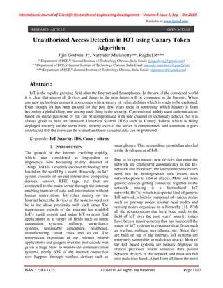 International Journal of Scientific Research and Engineering Development-– Volume 2 Issue 5, Sep – Oct 2019
Available at www.ijsred.com
ISSN : 2581-7175 ©IJSRED: All Rights are Reserved Page 1107
Unauthorized Access Detection in IOT using Canary Token
Algorithm
Jijin Godwin. J*, Narender Malishetty**, Raghul.R***
*(Department of ECE,Velammal Institute of Technology Chennai, India Email: jijingodwin.j@gmail.com)
**(Department of ECE,Velammal Institute of Technology Chennai, India Email: narender.malishetty@gmail.com)
***(Department of ECE,Velammal Institute of Technology Chennai, India Email: raghulecevit@gmail.com)
Abstract:
IoT is the rapidly growing field after the Internet and Smartphones. In the era of the connected world
it is clear that almost all devices and things in the near future will be connected to the Internet. When
any new technology comes it also comes with a variety of vulnerabilities which is ready to be exploited.
Even though Iot has been around for the past few years there is something which hinders it from
becoming a global thing, one among such thing is the security. Conventional widely used authentications
based on single password or pin can be compromised with side channel or dictionary attacks. So it is
always good to have an Intrusion Detection System (IDS) such as Canary Tokens which is being
deployed natively on the users itself, thereby even if the server is compromised and somehow it goes
undetected still the users can be warned and their valuable data can be protected.
Keywords—IoT Security, IDS, Canary tokens.
I. INTRODUCTION
The growth of the Internet evolving rapidly,
which once considered as impossible or
impractical now becoming reality. Internet of
Things (IoT) is a recently evolved technology that
has taken the world by a storm. Basically, an IoT
system consists of several interrelated computing
devices, sensors, RFID tags, etc. that are
connected to the main server through the internet
enabling transfer of data and information without
human intervention. Iot relies mainly on the
Internet hence the devices of the systems need not
be in the close proximity with each other The
tremendous growth of the internet has enabled
IoT’s rapid growth and today IoT systems find
applications in a variety of fields such as home
automation systems, military, surveillance
systems, sustainable agriculture, healthcare,
manufacturing, smart cities and so on. The
tremendous expansion of the Internet related
applications and gadgets over the past decade was
given a huge blow to worldwide communication
systems, nearly 60% of the internet connection
now happens through wireless devices such as
smartphones. This tremendous growth has also led
to the development of IoT.
Due to its open nature, new devices that enter the
network are configured automatically in the IoT
network and moreover, the interconnected devices
need not be homogeneous this leaves such
networks prone to a lot of attacks. More and more
generic devices getting connected together in the
network making it a hierarchical IoT
network(HIoTn) which is a special kind of generic
IoT network, which is composed of various nodes
such as gateway nodes, cluster head nodes and
sensing nodes organized in a hierarchy [1]. With
all the advancements that have been made in the
field of IoT over the past years’ security issues
have been a major concern that has hampered the
usage of IoT systems in certain critical fields such
as warfare, military surveillance, etc. Since they
are built on top of the internet, IoT systems are
extremely vulnerable to malicious attacks Most of
the IoT based systems are heavily deployed in
critical processes where sensitive data passed
between devices in the network and must not fall
into malicious hands.Apart from all these the most
RESEARCH ARTICLE OPEN ACCESS
 