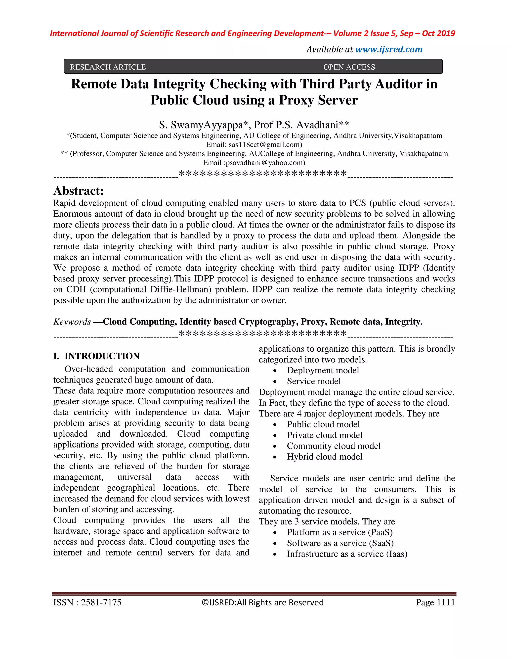 International Journal of Scientific Research and Engineering Development-– Volume 2 Issue 5, Sep – Oct 2019 Available at www.ijsred.com ISSN : 2581-7175 ©IJSRED:All Rights are Reserved Page 1111 Remote Data Integrity Checking with Third Party Auditor in Public Cloud using a Proxy Server S. SwamyAyyappa*, Prof P.S. Avadhani** *(Student, Computer Science and Systems Engineering, AU College of Engineering, Andhra University,Visakhapatnam Email: sas118cct@gmail.com) ** (Professor, Computer Science and Systems Engineering, AUCollege of Engineering, Andhra University, Visakhapatnam Email :psavadhani@yahoo.com) ----------------------------------------************************---------------------------------- Abstract: Rapid development of cloud computing enabled many users to store data to PCS (public cloud servers). Enormous amount of data in cloud brought up the need of new security problems to be solved in allowing more clients process their data in a public cloud. At times the owner or the administrator fails to dispose its duty, upon the delegation that is handled by a proxy to process the data and upload them. Alongside the remote data integrity checking with third party auditor is also possible in public cloud storage. Proxy makes an internal communication with the client as well as end user in disposing the data with security. We propose a method of remote data integrity checking with third party auditor using IDPP (Identity based proxy server processing).This IDPP protocol is designed to enhance secure transactions and works on CDH (computational Diffie-Hellman) problem. IDPP can realize the remote data integrity checking possible upon the authorization by the administrator or owner. Keywords —Cloud Computing, Identity based Cryptography, Proxy, Remote data, Integrity. ----------------------------------------************************---------------------------------- I. INTRODUCTION Over-headed computation and communication techniques generated huge amount of data. These data require more computation resources and greater storage space. Cloud computing realized the data centricity with independence to data. Major problem arises at providing security to data being uploaded and downloaded. Cloud computing applications provided with storage, computing, data security, etc. By using the public cloud platform, the clients are relieved of the burden for storage management, universal data access with independent geographical locations, etc. There increased the demand for cloud services with lowest burden of storing and accessing. Cloud computing provides the users all the hardware, storage space and application software to access and process data. Cloud computing uses the internet and remote central servers for data and applications to organize this pattern. This is broadly categorized into two models. • Deployment model • Service model Deployment model manage the entire cloud service. In Fact, they define the type of access to the cloud. There are 4 major deployment models. They are • Public cloud model • Private cloud model • Community cloud model • Hybrid cloud model Service models are user centric and define the model of service to the consumers. This is application driven model and design is a subset of automating the resource. They are 3 service models. They are • Platform as a service (PaaS) • Software as a service (SaaS) • Infrastructure as a service (Iaas) RESEARCH ARTICLE OPEN ACCESS 