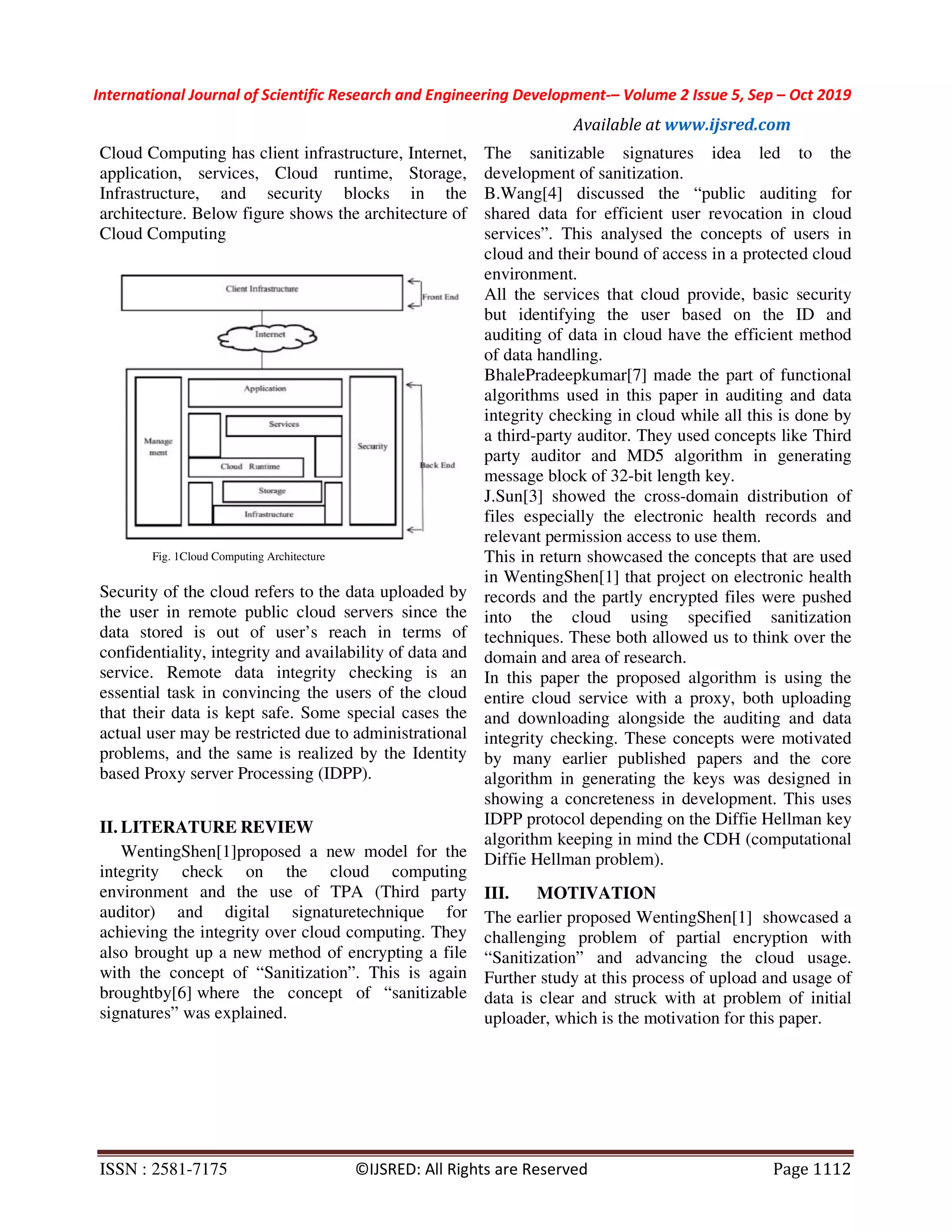 International Journal of Scientific Research and Engineering Development-– Volume 2 Issue 5, Sep – Oct 2019 Available at www.ijsred.com ISSN : 2581-7175 ©IJSRED: All Rights are Reserved Page 1112 Cloud Computing has client infrastructure, Internet, application, services, Cloud runtime, Storage, Infrastructure, and security blocks in the architecture. Below figure shows the architecture of Cloud Computing Fig. 1Cloud Computing Architecture Security of the cloud refers to the data uploaded by the user in remote public cloud servers since the data stored is out of user’s reach in terms of confidentiality, integrity and availability of data and service. Remote data integrity checking is an essential task in convincing the users of the cloud that their data is kept safe. Some special cases the actual user may be restricted due to administrational problems, and the same is realized by the Identity based Proxy server Processing (IDPP). II. LITERATURE REVIEW WentingShen[1]proposed a new model for the integrity check on the cloud computing environment and the use of TPA (Third party auditor) and digital signaturetechnique for achieving the integrity over cloud computing. They also brought up a new method of encrypting a file with the concept of “Sanitization”. This is again broughtby[6] where the concept of “sanitizable signatures” was explained. The sanitizable signatures idea led to the development of sanitization. B.Wang[4] discussed the “public auditing for shared data for efficient user revocation in cloud services”. This analysed the concepts of users in cloud and their bound of access in a protected cloud environment. All the services that cloud provide, basic security but identifying the user based on the ID and auditing of data in cloud have the efficient method of data handling. BhalePradeepkumar[7] made the part of functional algorithms used in this paper in auditing and data integrity checking in cloud while all this is done by a third-party auditor. They used concepts like Third party auditor and MD5 algorithm in generating message block of 32-bit length key. J.Sun[3] showed the cross-domain distribution of files especially the electronic health records and relevant permission access to use them. This in return showcased the concepts that are used in WentingShen[1] that project on electronic health records and the partly encrypted files were pushed into the cloud using specified sanitization techniques. These both allowed us to think over the domain and area of research. In this paper the proposed algorithm is using the entire cloud service with a proxy, both uploading and downloading alongside the auditing and data integrity checking. These concepts were motivated by many earlier published papers and the core algorithm in generating the keys was designed in showing a concreteness in development. This uses IDPP protocol depending on the Diffie Hellman key algorithm keeping in mind the CDH (computational Diffie Hellman problem). III. MOTIVATION The earlier proposed WentingShen[1] showcased a challenging problem of partial encryption with “Sanitization” and advancing the cloud usage. Further study at this process of upload and usage of data is clear and struck with at problem of initial uploader, which is the motivation for this paper. 