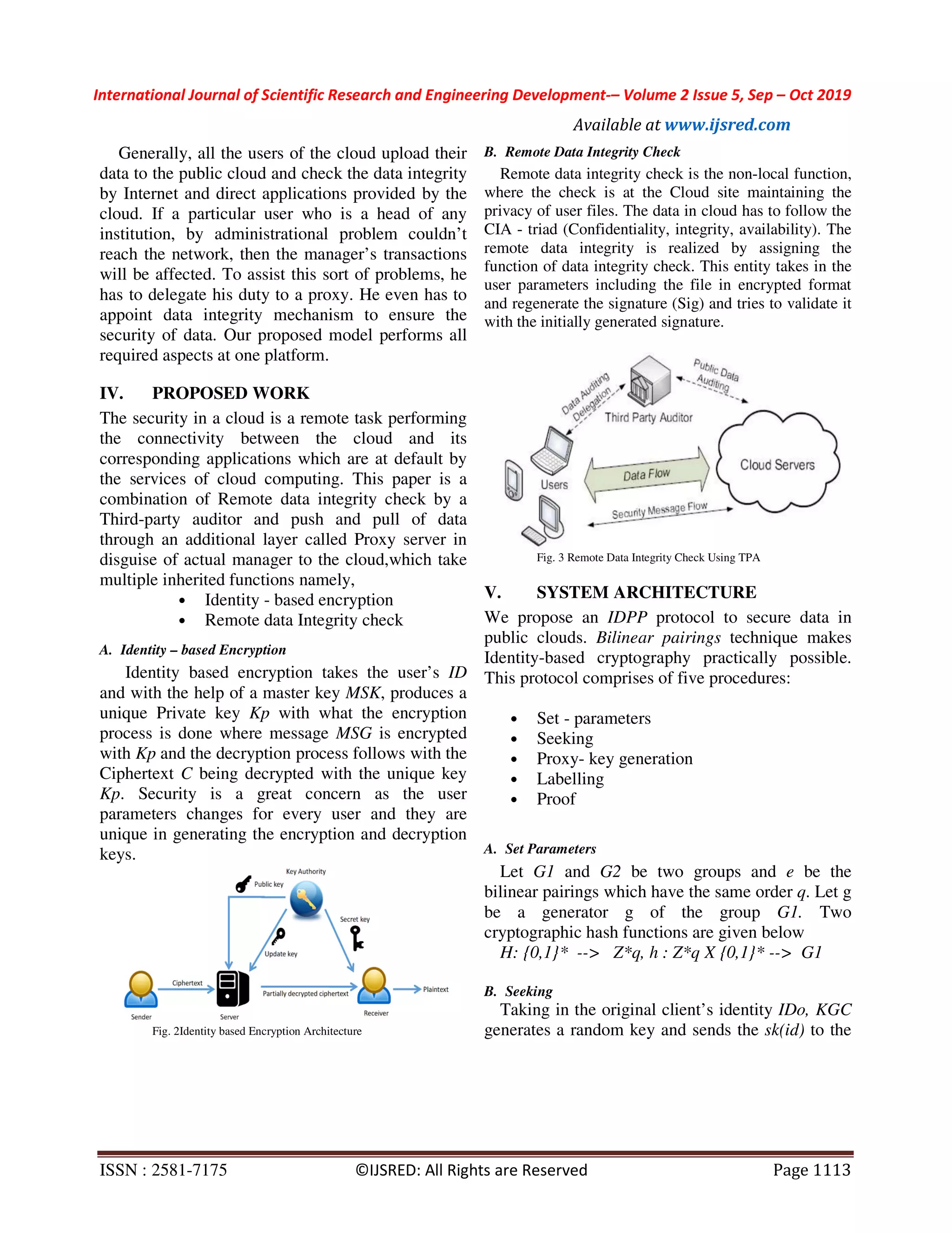International Journal of Scientific Research and Engineering Development-– Volume 2 Issue 5, Sep – Oct 2019 Available at www.ijsred.com ISSN : 2581-7175 ©IJSRED: All Rights are Reserved Page 1113 Generally, all the users of the cloud upload their data to the public cloud and check the data integrity by Internet and direct applications provided by the cloud. If a particular user who is a head of any institution, by administrational problem couldn’t reach the network, then the manager’s transactions will be affected. To assist this sort of problems, he has to delegate his duty to a proxy. He even has to appoint data integrity mechanism to ensure the security of data. Our proposed model performs all required aspects at one platform. IV. PROPOSED WORK The security in a cloud is a remote task performing the connectivity between the cloud and its corresponding applications which are at default by the services of cloud computing. This paper is a combination of Remote data integrity check by a Third-party auditor and push and pull of data through an additional layer called Proxy server in disguise of actual manager to the cloud,which take multiple inherited functions namely, • Identity - based encryption • Remote data Integrity check A. Identity – based Encryption Identity based encryption takes the user’s ID and with the help of a master key MSK, produces a unique Private key Kp with what the encryption process is done where message MSG is encrypted with Kp and the decryption process follows with the Ciphertext C being decrypted with the unique key Kp. Security is a great concern as the user parameters changes for every user and they are unique in generating the encryption and decryption keys. Fig. 2Identity based Encryption Architecture B. Remote Data Integrity Check Remote data integrity check is the non-local function, where the check is at the Cloud site maintaining the privacy of user files. The data in cloud has to follow the CIA - triad (Confidentiality, integrity, availability). The remote data integrity is realized by assigning the function of data integrity check. This entity takes in the user parameters including the file in encrypted format and regenerate the signature (Sig) and tries to validate it with the initially generated signature. Fig. 3 Remote Data Integrity Check Using TPA V. SYSTEM ARCHITECTURE We propose an IDPP protocol to secure data in public clouds. Bilinear pairings technique makes Identity-based cryptography practically possible. This protocol comprises of five procedures: • Set - parameters • Seeking • Proxy- key generation • Labelling • Proof A. Set Parameters Let G1 and G2 be two groups and e be the bilinear pairings which have the same order q. Let g be a generator g of the group G1. Two cryptographic hash functions are given below H: {0,1}* --> Z*q, h : Z*q X {0,1}* --> G1 B. Seeking Taking in the original client’s identity IDo, KGC generates a random key and sends the sk(id) to the 