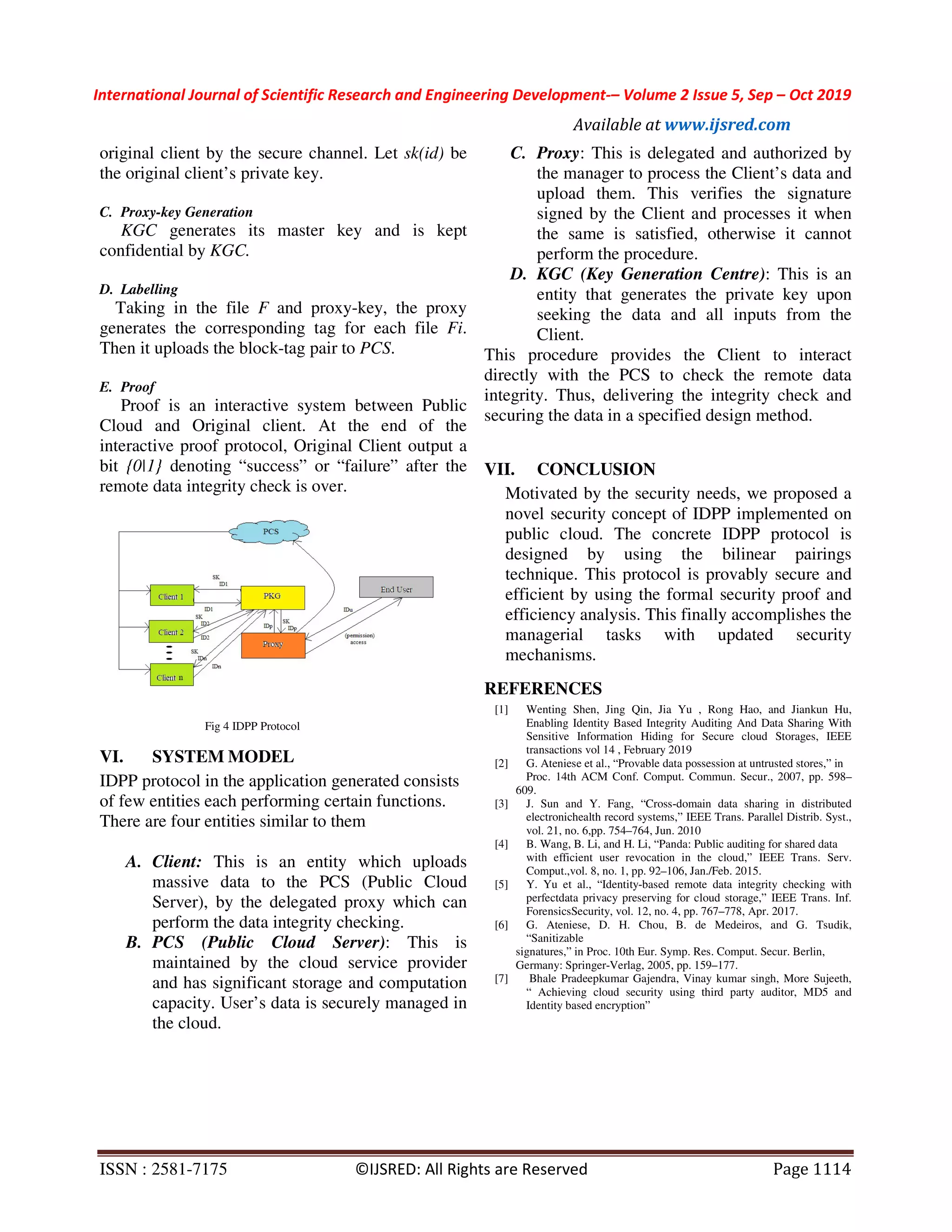 International Journal of Scientific Research and Engineering Development-– Volume 2 Issue 5, Sep – Oct 2019 Available at www.ijsred.com ISSN : 2581-7175 ©IJSRED: All Rights are Reserved Page 1114 original client by the secure channel. Let sk(id) be the original client’s private key. C. Proxy-key Generation KGC generates its master key and is kept confidential by KGC. D. Labelling Taking in the file F and proxy-key, the proxy generates the corresponding tag for each file Fi. Then it uploads the block-tag pair to PCS. E. Proof Proof is an interactive system between Public Cloud and Original client. At the end of the interactive proof protocol, Original Client output a bit {0|1} denoting “success” or “failure” after the remote data integrity check is over. Fig 4 IDPP Protocol VI. SYSTEM MODEL IDPP protocol in the application generated consists of few entities each performing certain functions. There are four entities similar to them A. Client: This is an entity which uploads massive data to the PCS (Public Cloud Server), by the delegated proxy which can perform the data integrity checking. B. PCS (Public Cloud Server): This is maintained by the cloud service provider and has significant storage and computation capacity. User’s data is securely managed in the cloud. C. Proxy: This is delegated and authorized by the manager to process the Client’s data and upload them. This verifies the signature signed by the Client and processes it when the same is satisfied, otherwise it cannot perform the procedure. D. KGC (Key Generation Centre): This is an entity that generates the private key upon seeking the data and all inputs from the Client. This procedure provides the Client to interact directly with the PCS to check the remote data integrity. Thus, delivering the integrity check and securing the data in a specified design method. VII. CONCLUSION Motivated by the security needs, we proposed a novel security concept of IDPP implemented on public cloud. The concrete IDPP protocol is designed by using the bilinear pairings technique. This protocol is provably secure and efficient by using the formal security proof and efficiency analysis. This finally accomplishes the managerial tasks with updated security mechanisms. REFERENCES [1] Wenting Shen, Jing Qin, Jia Yu , Rong Hao, and Jiankun Hu, Enabling Identity Based Integrity Auditing And Data Sharing With Sensitive Information Hiding for Secure cloud Storages, IEEE transactions vol 14 , February 2019 [2] G. Ateniese et al., “Provable data possession at untrusted stores,” in Proc. 14th ACM Conf. Comput. Commun. Secur., 2007, pp. 598– 609. [3] J. Sun and Y. Fang, “Cross-domain data sharing in distributed electronichealth record systems,” IEEE Trans. Parallel Distrib. Syst., vol. 21, no. 6,pp. 754–764, Jun. 2010 [4] B. Wang, B. Li, and H. Li, “Panda: Public auditing for shared data with efficient user revocation in the cloud,” IEEE Trans. Serv. Comput.,vol. 8, no. 1, pp. 92–106, Jan./Feb. 2015. [5] Y. Yu et al., “Identity-based remote data integrity checking with perfectdata privacy preserving for cloud storage,” IEEE Trans. Inf. ForensicsSecurity, vol. 12, no. 4, pp. 767–778, Apr. 2017. [6] G. Ateniese, D. H. Chou, B. de Medeiros, and G. Tsudik, “Sanitizable signatures,” in Proc. 10th Eur. Symp. Res. Comput. Secur. Berlin, Germany: Springer-Verlag, 2005, pp. 159–177. [7] Bhale Pradeepkumar Gajendra, Vinay kumar singh, More Sujeeth, “ Achieving cloud security using third party auditor, MD5 and Identity based encryption” 
