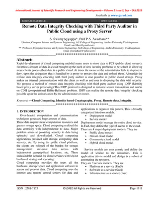 International Journal of Scientific Research and Engineering Development-– Volume 2 Issue 5, Sep – Oct 2019
Available at www.ijsred.com
ISSN : 2581-7175 ©IJSRED:All Rights are Reserved Page 1111
Remote Data Integrity Checking with Third Party Auditor in
Public Cloud using a Proxy Server
S. SwamyAyyappa*, Prof P.S. Avadhani**
*(Student, Computer Science and Systems Engineering, AU College of Engineering, Andhra University,Visakhapatnam
Email: sas118cct@gmail.com)
** (Professor, Computer Science and Systems Engineering, AUCollege of Engineering, Andhra University, Visakhapatnam
Email :psavadhani@yahoo.com)
----------------------------------------************************----------------------------------
Abstract:
Rapid development of cloud computing enabled many users to store data to PCS (public cloud servers).
Enormous amount of data in cloud brought up the need of new security problems to be solved in allowing
more clients process their data in a public cloud. At times the owner or the administrator fails to dispose its
duty, upon the delegation that is handled by a proxy to process the data and upload them. Alongside the
remote data integrity checking with third party auditor is also possible in public cloud storage. Proxy
makes an internal communication with the client as well as end user in disposing the data with security.
We propose a method of remote data integrity checking with third party auditor using IDPP (Identity
based proxy server processing).This IDPP protocol is designed to enhance secure transactions and works
on CDH (computational Diffie-Hellman) problem. IDPP can realize the remote data integrity checking
possible upon the authorization by the administrator or owner.
Keywords —Cloud Computing, Identity based Cryptography, Proxy, Remote data, Integrity.
----------------------------------------************************----------------------------------
I. INTRODUCTION
Over-headed computation and communication
techniques generated huge amount of data.
These data require more computation resources and
greater storage space. Cloud computing realized the
data centricity with independence to data. Major
problem arises at providing security to data being
uploaded and downloaded. Cloud computing
applications provided with storage, computing, data
security, etc. By using the public cloud platform,
the clients are relieved of the burden for storage
management, universal data access with
independent geographical locations, etc. There
increased the demand for cloud services with lowest
burden of storing and accessing.
Cloud computing provides the users all the
hardware, storage space and application software to
access and process data. Cloud computing uses the
internet and remote central servers for data and
applications to organize this pattern. This is broadly
categorized into two models.
• Deployment model
• Service model
Deployment model manage the entire cloud service.
In Fact, they define the type of access to the cloud.
There are 4 major deployment models. They are
• Public cloud model
• Private cloud model
• Community cloud model
• Hybrid cloud model
Service models are user centric and define the
model of service to the consumers. This is
application driven model and design is a subset of
automating the resource.
They are 3 service models. They are
• Platform as a service (PaaS)
• Software as a service (SaaS)
• Infrastructure as a service (Iaas)
RESEARCH ARTICLE OPEN ACCESS
 
