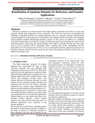 International Journal of Scientific Research and Engineering Development-– Volume 2 Issue 5, Sep – Oct 2019
Available at www.ijsred.com
ISSN : 2581-7175 ©IJSRED: All Rights are Reserved Page 96
Beneficiation of Ajaokuta Dolomite for Refractory and Foundry
Applications
Rabiu O. Mamman*, Ezekiel A. Mayaki**, Victor C. Nwachukwu***
*Department of Mechanical Engineering, Federal University Technology, Minna, Nigeria.
Department of Mechanical Engineering, Federal University Technology, Minna, Nigeria **
Department of Mechanical Engineering, Federal University Technology, Minna, Nigeria ***
----------------------------------------************************-------------------------------
Abstract:
Refractory materials are characterized by their high melting temperature and ability to retain their
properties during high temperature service operations. This study was focused on investigating the
suitability of Ajaokuta Dolomite for foundry application and as a refractory material. Internationally
accepted methods for testing properties of refractories were adopted and the test results were compared
with acceptable standards. Beneficiated dolomite sample was also used as an additive in a moulding
sand and its performance was tested by casting an aluminium pattern and comparing the result with an
aluminium pattern casted using the normal foundry sand without a dolomite. Results from this study
such as; Loss on ignition (39.71), flowability (34%), swelling index (0.80), mouldability (84.3%),
permeability (47.3%) and porosity (29.3%) are all in conformation with the standard requirements for
refractory materials. Result from the tensile test also shows that Ajaokuta dolomite can be used as an
additive for foundry sand.
Keywords —Aluminium, Dolomite, Refractory, Foundry.
----------------------------------------************************------------------------------
I. INTRODUCTION
The high temperature demands of foundry
materials have necessitated the need to adopt
refractory materials that can withstand high
temperature in the excess of 5380
C [1]. Refractory
materials find wide application in industries where
high temperature application is required such as in
foundry applications, glass manufacturing, steam
boilers, and aerospace amongst others. The
primary function of refractory materials is to help
contain the heat generated during operation and
minimize heat loss from the furnace, minimize
operational cost, reduce energy requirement and
enhance material durability during operations [2].
The gradual growth of industries in Africa have
necessitated the need to harness and utilize locally
sourced material for several industrial applications.
Taking Nigeria as a case study where there exist,
abundant mineral deposits, several mineral
resources have been utilized with huge success in
different applications most especially in the
foundry industries.
One among the several factors militating against
the progress of the foundry industries in Nigeria is
the delay in delivery of refractory materials to
these industries and this can be blamed on the
competitive structure of the import-export trade
and quantitative restrictions placed by strict
government policies on importation of refractory
materials [2]. One way out of this is to focus on
studies aimed at characterizing locally sourced
refractory materials, ascertain their commercial
availability and suitability for industrial
applications. A lot of research have been carried
out to evaluate the available earth minerals in
Nigeria and their suitability for industrial
applications, however, an extensive review of the
various studies considering all the key global
players within this realm is not within the scope of
this study but some of the studies that focus on
exploring refractory materials within Nigeria will
be cited.
[3], Investigated the properties of locally sourced
dolomite from four different locations in Nigeria
for refractory applications.
Dolomite samples from Ikpeshi, Osara, Ugya and
Kwakuti were used in this study and the dolomite
were physically and chemically characterized. The
test results showed that dolomite is suitable for
use as basic refractory materials in machine tools
and steel making. Similarly, [4] characterized
Abaji clay to assess their suitability for refractory
RESEARCH ARTICLE OPEN ACCESS
 