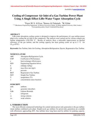 International Journal of Scientific Research and Engineering Development-– Volume 2 Issue 5, Sep – Oct 2019
www.ijsred.comAvailable at
ISSN:2581-7175Page 139
Cooling of Compressor Air Inlet of a Gas Turbine Power Plant
Using A Single Effect LiBr-Water Vapor Absorption Cycle
1
Fayez M. S. Al Essa, 2
Hamza Al-Tahaineh, 3
M. Frihat
1,2,3
(Mechanical Engineering Department, Al-Huson University College, Al-Balqa Applied University, Irbid, Jordan.)
2
Corresponding author, Email: h-tahaineh@bau.edu.jo
ABSTRACT
LiBr-water absorption cooling system is designed to improve the performance of a gas turbine power
plant in by cooling the air inlet to the compressor. The analysis were carried out for various exhaust gas
turbine temperatures (150-220) °C . Results of analysis show a noticeable improvement on thermal
efficiency of the gas turbine, and the cooling capacity has been getting cooler air up to 5 °C for
(Tamb=35°C).
Keywords: Gas Turbine, Inlet Air Cooling, Absorption Refrigeration, Ejector, Regenerative Gas Turbine.
NOMENCLATURE
ARC Absorption Refrigeration Cycle.
COP Coefficient of Performance.
e heat exchanger effectiveness
EES Engineering Equation Solver.
h enthalpy (kJ/kg)
m mass flow rate (kg/s)
P pressure.
RGT Regenerative Gas Turbine.
SGT Simple Gas Turbine.
T temperature (o
C)
x concentration (mass fraction)
SUBSCRIPT
amb ambient.
g generator (desorber).
LiBr Lithium Bromide.
r refrigerant.
ss strong solution.
ws weak solution.
1. NTRODUCTION
The most efficient commercial technology for central station power-only generation is the gas turbine-
steam turbine combined-cycle plant. Simple-cycle gas turbines for power-only generation are available
with efficiencies approaching 40%. Gas turbines have long been used by utilities for peaking capacity.
 