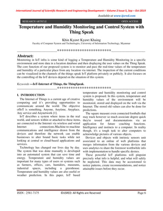 International Journal of Scientific Research and Engineering Development-– Volume 2 Issue 5, Sep – Oct 2019
Available at www.ijsred.com
ISSN : 2581-7175 ©IJSRED: All Rights are Reserved Page 6
Temperature and Humidity Monitoring and Control System with
Thing Speak
Khin Kyawt Kyawt Khaing
Faculty of Computer System and Technologies, University of Information Technology, Myanmar
----------------------------------------************************----------------------------------
Abstract:
Monitoring in IoT infra is some kind of logging a Temperature and Humidity Monitoring in a specific
environment and store data in a location database and then displaying the user values on the Thing Speak.
The core function of our proposed system is to monitor and pass the real-time values of the temperature
and humidity of a particular place from any location via internet. The inspection of the current conditions
can be visualized in the channels of the things speak IoT platform privately or publicly. It also focuses on
the controlling of the IoT devices depend on the situation of this system.
Keywords —IoT-Internet of Things, the ThingSpeak.
----------------------------------------************************----------------------------------
I. INTRODUCTION
The Internet of Things is a current age of creative
computing and it’s providing opportunities to
communicate around the world. The objective
ofIoT is something, Anyone, Anytime, Anyplace,
Any service and Anynetwork [1].
IoT describes a system where items in the real
world, and sensors within or attached to these items,
are connected to the Internet via wireless and wired
Internet connections.Machine-to-machine
communications and intelligence drawn from the
devices and therefore the network can enable
businesses to alter bound basic tasks while not
looking at central or cloud-based applications and
services.
Technology has changed our lives day by day.
The system that was done manually is developed
into an automated system that can save time and
energy. Temperature and humidity values are
important for many types of users or systems such
as farmers, offices, cars, humidors, museums,
industrial spaces, including a greenhouse.
Temperature and humidity values are also useful or
weather prediction. In this paper, IoT based
temperature and humidity monitoring and control
system is proposed. In this system, temperature and
humidity values of the environment will be
monitored, stored and displayed on the web via the
Internet. The stored old values can also be done for
predictions.
The square measure even connected footballs that
may track however so much associate degree quick
they're tossed and documentations via an
application for future coaching functions.
Intelligence and instincts to a computer. In reality
though, it's a tough task to alter computers to
acknowledge pictures of various objects.
Devices and objects with intrinsic sensors unit
associated to an online of web platforms that
merges information from the various devices and
uses analytics to share the foremost worthwhile info
with implementation to handle specific desires.
These powerful IoT platforms will pinpoint
precisely what info is helpful, and what will safely
be neglected. This data may be accustomed to
notice patterns, create recommendations, and notice
attainable issues before they occur.
RESEARCH ARTICLE OPEN ACCESS
 