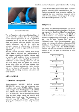Synthesis and Characterization of Superhydrophobic Coatings
Fig.1 Superhydrophobic Surface
The self-cleaning and water-resistant qualities of
superhydrophobic surfaces have the potential for
several sensible applications. It can be applied on
submarines and oil rigs that are exposed to harsh
silane environment and can coatings on marine
vessels, submarines and oil rigs which are
constantly exposed to a harsh saline environment
and also get covered by algae and other marine
organisms. [1]
Medical devices with such coatings will greatly
reduce risks of infections and contaminations. It
also provides protection to building material such
as marbles and sandstone from environmental
pollution and acid rain. Superhydrophobic paper
can be used to make currency notes which will not
get soiled easily from the grime and sweat of
people using them and this can enhance their
longevity. Anti-icing coatings for roads, aircrafts
and power lines in cold countries can have the
potential of providing enormous economic and
safety benefits.
2. EXPERIMENT
2.1 Chemicals & Equipments
Dichloromethane (CH2Cl2, 99.5%), acetone
(CH3COCH3), epoxy resin and polyamide resin
were from local market. PMMA and Zinc Stearate
were arranged fron Metallography Lab (MMD,
NEDUET) and they were dried in the oven at 80 °C
for 1 h before use. All the substrates (including
glass, polymer, paper, metal and wood.) were
obtained from local store. The dimensions of
substrates were (60 mm*40 mm*5 mm). Before
spraying, the substrates were cleaned by ultrasonic
cleaner with acetone and deionized water to remove
possible impurities before drying or further use.
Equipments needed were weighing machine (for
weighing the raw materials), magnetic stirrer,
ultrasonicating machine and spray gun, all arranged
from Material Department, NEDUET.
2.2 Synthesis
The simple and rapid spraying method was used to
fabricate the superhydrophobic surfaces. The binder
was prepared by dissolving 0.2g of epoxy resin and
0.1g of polyimide resin (hardener) into 20mL of
Dichloromethane. The mixture of PMMA/Zinc
Stearate was prepared by dissolving 0.4g of PMMA
and 1.6g of Zinc Stearate into 20mL of
Dichloromethane. Firstly, the substrates were spray
coated with epoxy resin solution and cured at 70o
C
for 30 min. Then, the epoxy coated substrates were
spray-coated again with the Dichloromethane
solution with mixture of PMMA/Zinc Stearate and
allowed to dry in open air overnight at room
temperature.
Fig.2 Flow chart of methodology
Procurement of Raw
Materials
Preparation of epoxy
solution
Spraying of epoxy
solution
Curing
Preparation of
PMMA/ZNO solution
Spraying of solution
Drying
 