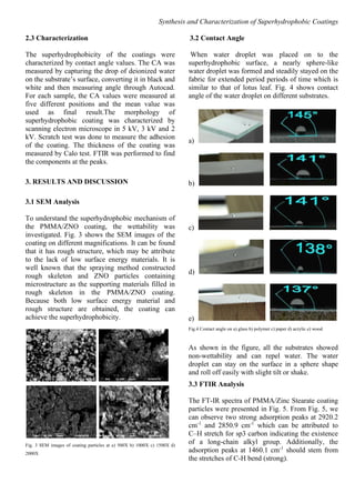 Synthesis and Characterization of Superhydrophobic Coatings
2.3 Characterization
The superhydrophobicity of the coatings were
characterized by contact angle values. The CA was
measured by capturing the drop of deionized water
on the substrate’s surface, converting it in black and
white and then measuring angle through Autocad.
For each sample, the CA values were measured at
five different positions and the mean value was
used as final result.The morphology of
superhydrophobic coating was characterized by
scanning electron microscope in 5 kV, 3 kV and 2
kV. Scratch test was done to measure the adhesion
of the coating. The thickness of the coating was
measured by Calo test. FTIR was performed to find
the components at the peaks.
3. RESULTS AND DISCUSSION
3.1 SEM Analysis
To understand the superhydrophobic mechanism of
the PMMA/ZNO coating, the wettability was
investigated. Fig. 3 shows the SEM images of the
coating on different magnifications. It can be found
that it has rough structure, which may be attribute
to the lack of low surface energy materials. It is
well known that the spraying method constructed
rough skeleton and ZNO particles containing
microstructure as the supporting materials filled in
rough skeleton in the PMMA/ZNO coating.
Because both low surface energy material and
rough structure are obtained, the coating can
achieve the superhydrophobicity.
Fig. 3 SEM images of coating particles at a) 500X b) 1000X c) 1500X d)
2000X
3.2 Contact Angle
When water droplet was placed on to the
superhydrophobic surface, a nearly sphere-like
water droplet was formed and steadily stayed on the
fabric for extended period periods of time which is
similar to that of lotus leaf. Fig. 4 shows contact
angle of the water droplet on different substrates.
a)
b)
c)
d)
e)
Fig.4 Contact angle on a) glass b) polymer c) paper d) acrylic e) wood
As shown in the figure, all the substrates showed
non-wettability and can repel water. The water
droplet can stay on the surface in a sphere shape
and roll off easily with slight tilt or shake.
3.3 FTIR Analysis
The FT-IR spectra of PMMA/Zinc Stearate coating
particles were presented in Fig. 5. From Fig. 5, we
can observe two strong adsorption peaks at 2920.2
cm-1
and 2850.9 cm-1
which can be attributed to
C–H stretch for sp3 carbon indicating the existence
of a long-chain alkyl group. Additionally, the
adsorption peaks at 1460.1 cm-1
should stem from
the stretches of C-H bend (strong).
 