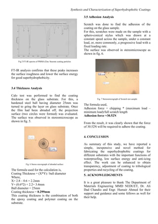 Synthesis and Characterization of Superhydrophobic Coatings
Fig.5 FT-IR spectra of PMMA/Zinc Stearate coating particles
FT-IR analysis confirms that these peaks increases
the surface roughness and lower the surface energy
for good superhydrophobicity.
3.4 Thickness Analysis
Calo test was performed to find the coating
thickness on the glass substrate. For this, a
hardened steel ball having diameter 25mm was
turned to gring the layer on glass substrate. Once
the film had been abraded off, the projection
surface (two circles were formed) was evaluated.
The surface was observed in stereomicroscope as
shown in fig. 5.
Fig. 6 Stereo micrograph of abraded surface
The formula used for the calculation is,
Coating Thickness = (X*Y) / ball diameter
Where,
X= 2.8 – 0.6 = 2.2mm
Y= (0.6*2) + 2.2= 3.4mm
Ball diameter = 25mm
Coating thickness = 0.299mm
This coating thickness is the combination of both
the epoxy coating and polymer coating on the
substrate.
3.5 Adhesion Analysis
Scratch was done to find the adhesion of the
coating on the glass sample.
For this, scratches were made on the sample with a
sphero-conical stylus which was drawn at a
constant speed across the sample, under a constant
load, or, more commonly, a progressive load with a
fixed loading rate.
The surface was observed in stereomicroscope as
shown in fig. 6.
Fig. 7 Stereomicrograph of Scratch test sample
The formula used,
Adhesion force = chipping * (maximum load –
minimum load)/full scratch length
Adhesion force =30.52N
From the result, it was clearly shown that the force
of 30.52N will be required to adhere the coating.
4. CONCLUSION
As summary of this study, we have reported a
simple, inexpensive and novel method for
fabricating the superhydrophobic coatings for
different substrates with the important functions of
waterproofing, low surface energy and anti-icing
effect. The work can be enhanced to obtain
transparency, adjustment of coating to tribological
properties and recycling of the coating.
5. ACKNOWLEDGMENTS
It is a great pleasure to thank The Department of
Materials Engineering MMD NEDUET, Dr. Ali
Dad Chandio and Engr. Humair Ahmed for their
support and guidance and some fellows as well for
their help.
 