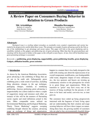 International Journal of Scientific Research and Engineering Development-– Volume 2 Issue 5, Sep – Oct 2019
Available at www.ijsred.com
ISSN : 2581-7175 ©IJSRED: All Rights are Reserved Page 323
A Review Paper on Consumers Buying Behavior in
Relation to Green Products
----------------------------------------************************------------------------------------------
Abstract:
Biological issue is a sizzling subject nowadays as essentially every country's organization and society has
started to be progressively careful about these issues. This prompts an example of green advancing used by the firm as
one of the methodology to get advantage and secure nature. This paper will look at the green displaying and its
sensibility similarly as the gadgets and publicizing mix of green advancing. Other than that, the green purchaser and
checking will be discussed in further in this paper as this will pull in more buyers. At last, firm will be benefitted once
green promoting technique is associated.
Keywords —-publicizing, green displaying, supportability, green publicizing benefits, green displaying
Gadgets, affiliation benefits, green customer.
----------------------------------------************************-----------------------------------------
I. Introduction
As shown by the American Marketing Association,
green advancing is the exhibiting of things that are
set out to be earth safe. Subsequently green
exhibiting joins a wide extent of activities, including
thing alteration, changes to the age technique,
packaging changes, similarly as modifying
publicizing. Anyway portraying green advancing is
unquestionably not a direct endeavor where a couple
of suggestions merge and renounce each other; an
instance of this will be the nearness of fluctuating
social, regular and retail definitions joined to this
term. Other comparable terms utilized are
Environmental Marketing and Ecological Marketing.
Thusly "Green Marketing" suggests sweeping
exhibiting thought wherein the creation, advancing
usage an exchange of things and organizations
happen in a manner that is less badly designed to the
earth with creating care about the repercussions of an
overall temperature modification, non biodegradable
solid waste, dangerous impact of toxic substances,
etc., the two sponsors and buyers are twisting up
continuously sensitive to the prerequisite for switch
in to green things and organizations. While the
transition to "green" may have every one of the
reserves of being exorbitant for the present, it will
show to be basic and useful, cost-wise too, as time
goes on.
The customers have ended up being progressively
interested with the hugeness of basic living space
and are understanding that their creation and usage
securing behavior will have direct impact on nature.
Along these lines, the growing number of customers
who are glad to buy environmentally heartfelt things
Md. Arizsiddique
Bachelor of commerce
Amity Business School
Amity University Chhattisgarh
Bhumika Dewangan
Master Of Business Administration
Amity Business School
Amity University Chhattisgarh
RESEARCH ARTICLE OPEN ACCESS
 