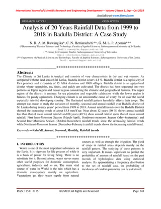 International Journal of Scientific Research and Engineering Development-– Volume 2 Issue 5, Sep – Oct 2019
Available at www.ijsred.com
ISSN : 2581-7175 ©IJSRED: All Rights are Reserved Page 348
Analysis of 20 Years Rainfall Data from 1999 to
2018 in Badulla District: A Case Study
N. R. A. M. Ruwangika*, C. N. Hettiarachchi**, G. M. L. P. Aponsu***
(*Department of Physical Sciences and Technology, Faculty of Applied Sciences, Sabaragamuwa University of Sri Lanka.
Email: ruwangika.@appsc.sab.ac.lk)
(** Center for Computer Studies, Sabaragamuwa University of Sri Lanka.
Email :chathurani.@appsc.sab.ac.lk)
(***Department of Physical Sciences and Technology, Faculty of Applied Sciences, Sabaragamuwa University of Sri Lanka.
Email: aponsul@appsc.sab.ac.lk)
----------------------------------------************************----------------------------------
Abstract:
The Climate in Sri Lanka is tropical and consists of very characteristic in dry and wet seasons. As
compared with the land area of Sri Lanka, Badulla district covers 4.4 %. Badulla district is a capital city of
Uva province and it consists of 15 AGA divisions and 1960 villages. Badulla district is an agricultural
district where vegetables, tea, fruits, and paddy are cultivated. The district has been separated into two
portions as Upper region and Lower region considering the climatic and geographical features. The upper
region of the district is eminent for tea plantation and vegetable cultivation while the lower region is
famous for paddy agriculture. Changing climate is an uncountable cause of worry for all over the world
especially rain-fed developing country. The fluctuated rainfall pattern harmfully affects their crops. The
attempt was made to study the variation of monthly, seasonal and annual rainfall over Badulla district of
Sri Lanka during twenty years’ period from 1999 to 2018. Annual rainfall trends over the Badulla District
showed the increasing trends of about 15.8 mm/Year. Near about 12 years (60 %) shows annual rainfall
less than that of mean annual rainfall and 08 years (40 %) show annual rainfall more that of mean annual
rainfall. First Inter-Monsoon Season (March-April), Southwest-monsoon Season (May-September) and
Second Inter-Monsoon Season (October-November) rainfall trends show the decreasing rainfall trends
while Northeast-Monsoon Season (December-February) rainfall trends shows the increasing rainfall trend.
Keywords —Rainfall, Annual, Seasonal, Monthly, Rainfall trends
----------------------------------------************************----------------------------------
I. INTRODUCTION
Water is one of the most important substances on
the Earth. It is vigorous for life process of while it
is a basis of power for living being. There is no
substitute for it. Beyond above, water serves many
other useful purposes for domestic consumption,
agriculture, industry and so on. The main vital
source of water in World is the rain which has a
dramatic consequence mainly on agriculture.
Vegetations get their water supply from natural
sources as well as through the irrigation. The yield
of crops in rainfed areas depends mainly on the
rainfall pattern. The studying of these patterns is
very important. It makes significant to predict the
probability of amount of rainfall based on the past
records of hydrological data using statistical
analysis. By appropriating a frequency distribution
to the set of rainfall data, the probability of
incidences of random parameter can be calculated.
RESEARCH ARTICLE OPEN ACCESS
 