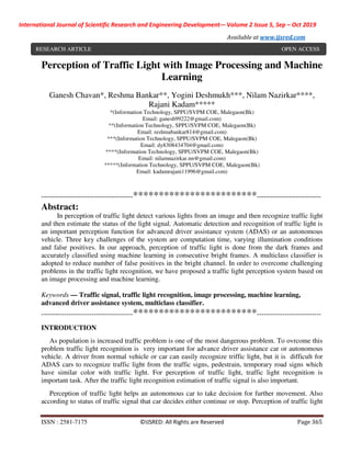 International Journal of Scientific Research and Engineering Development-– Volume 2 Issue 5, Sep – Oct 2019
Available at www.ijsred.com
ISSN : 2581-7175 ©IJSRED: All Rights are Reserved Page 365
RESEARCH ARTICLE OPEN ACCESS
Perception of Traffic Light with Image Processing and Machine
Learning
Ganesh Chavan*, Reshma Bankar**, Yogini Deshmukh***, Nilam Nazirkar****,
Rajani Kadam*****
*(Information Technology, SPPU/SVPM COE, Malegaon(Bk)
Email: ganesh99222@gmail.com)
**(Information Technology, SPPU/SVPM COE, Malegaon(Bk)
Email: reshmabankar814@gmail.com)
***(Information Technology, SPPU/SVPM COE, Malegaon(Bk)
Email: dy8308434704@gmail.com)
****(Information Technology, SPPU/SVPM COE, Malegaon(Bk)
Email: nilamnazirkar.nn@gmail.com)
*****(Information Technology, SPPU/SVPM COE, Malegaon(Bk)
Email: kadamrajani11996@gmail.com)
----------------------------------------************************----------------------------
Abstract:
In perception of traffic light detect various lights from an image and then recognize traffic light
and then estimate the status of the light signal. Automatic detection and recognition of traffic light is
an important perception function for advanced driver assistance system (ADAS) or an autonomous
vehicle. Three key challenges of the system are computation time, varying illumination conditions
and false positives. In our approach, perception of traffic light is done from the dark frames and
accurately classified using machine learning in consecutive bright frames. A multiclass classifier is
adopted to reduce number of false positives in the bright channel. In order to overcome challenging
problems in the traffic light recognition, we have proposed a traffic light perception system based on
an image processing and machine learning.
Keywords — Traffic signal, traffic light recognition, image processing, machine learning,
advanced driver assistance system, multiclass classifier.
----------------------------------------************************----------------------------
INTRODUCTION
As population is increased traffic problem is one of the most dangerous problem. To ovrcome this
problem traffic light recognition is very important for advance driver assistance car or autonomous
vehicle. A driver from normal vehicle or car can easily recognize triffic light, but it is difficult for
ADAS cars to recognize traffic light from the traffic signs, pedestrain, temporary road signs which
have similar color with traffic light. For perception of traffic light, traffic light recognition is
important task. After the traffic light recognition estimation of traffic signal is also important.
Perception of traffic light helps an autonomous car to take decision for further movement. Also
according to status of traffic signal that car decides either continue or stop. Perception of traffic light
RESEARCH ARTICLE OPEN ACCESS
 