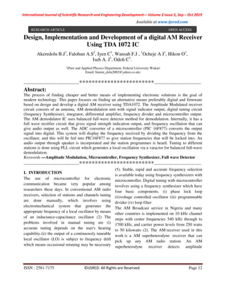 International Journal of Scientific Research and Engineering Development-– Volume 2 Issue 5, Sep – Oct 2019
Available at www.ijsred.com
ISSN : 2581-7175 ©IJSRED: All Rights are Reserved Page 12
Design, Implementation and Development of a digital AM Receiver
Using TDA 1072 IC
1
(Pure and Applied Physics Department, Federal University Wukari
Email: bunmi_dolu2002@yahoo.co.uk)
----------------------------------------************************----------------------------------
Abstract:
The process of finding cheaper and better means of implementing electronic solutions is the goal of
modern technology. This paper focuses on finding an alternative means preferably digital and firmware
based on design and develop a digital AM receiver using TDA1072. The Amplitude Modulated receiver
circuit consists of an antenna, AM demodulation unit with signal indicator output, digital tuning circuit
(frequency Synthesiser), integrator, differential amplifier, frequency divider and microcontroller output.
The AM demodulator IC uses balanced full-wave detector method for demodulation. Internally, it has a
full wave rectifier circuit that gives signal strength indication output, and frequency oscillation that can
give audio output as well. The ADC converter of a microcontroller (PIC 16F877) converts the output
signal into digital. This system will display the frequency received by dividing the frequency from the
oscillator, and this will be fed into PIC16F877 to give station frequencies that will be locked into. An
audio output through speaker is incorporated and the station programmes is heard. Tuning to different
stations is done using PLL circuit which generates a local oscillation via a varactor for balanced full-wave
demodulation.
Keywords —Amplitude Modulation, Microcontroller, Frequency Synthesizer, Full wave Detector
----------------------------------------************************----------------------------------
I. INTRODUCTION
The use of microcontroller for electronic
communication became very popular among
researchers these days. In conventional AM radio
receivers, selection of stations and channels tuning
are done manually, which involves using
electromechanical system that generates the
appropriate frequency of a local oscillator by means
of an inductance-capacitance oscillator (2) The
problems involved in manual tuning are (i)
accurate tuning depends on the user's hearing
capability.(ii) the output of a continuously tuneable
local oscillator (LO) is subject to frequency drift
which means occasional retuning may be necessary
(5). Stable, rapid and accurate frequency selection
is available today using frequency synthesizers with
microcontroller. Digital tuning with microcontroller
involves using a frequency synthesizer which have
four basic components. (i) phase lock loop
(ii)voltage controlled oscillator (iii) programmable
divider (iv) loop filter
The AM Broadcast service in Nigeria and many
other countries is implemented on 10 kHz channel
steps with center frequencies 540 kHz through to
1700 kHz, and carrier power levels from 250 watts
to 50 kilowatts (2). The AM receiver used in this
work is a AM superheterodyne receiver that can
pick up any AM radio station. An AM
superheterodyne receiver detects amplitude
Akeredolu B.J1
, Falohun A.S2
, Iyen C1
, Wansah F.J , 1
Ocheje A J1
, Hikon O1
,
Iseh A. J1
, Odoh C1
.
RESEARCH ARTICLE OPEN ACCESS
 