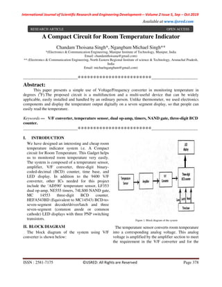 International Journal of Scientific Research and Engineering Development-– Volume 2 Issue 5, Sep – Oct 2019
Available at www.ijsred.com
ISSN : 2581-7175 ©IJSRED: All Rights are Reserved Page 378
A Compact Circuit for Room Temperature Indicator
Chandam Thoisana Singh*, Ngangbam Michael Singh**
*(Electronics & Communication Engineering, Manipur Institute of Technology, Manipur, India
Email: chandamthoisana@gmail.com)
** (Electronics & Communication Engineering, North Eastern Regional Institute of science & Technology, Arunachal Pradesh,
India
Email: michaelngangbam@gmail.com)
----------------------------------------************************----------------------------------
Abstract:
This paper presents a simple use of Voltage/Frequency converter in monitoring temperature in
degrees (0
F).The proposed circuit is a multifunction and a multi-useful device that can be widely
applicable, easily installed and handled by an ordinary person. Unlike thermometer, we used electronics
components and display the temperature output digitally on a seven segment display, so that people can
easily read the temperature.
Keywords — V/F converter, temperature sensor, dual op-amp, timers, NAND gate, three-digit BCD
counter.
----------------------------------------************************----------------------------------
I. INTRODUCTION
We have designed an interesting and cheap room
temperature indicator system i.e. A Compact
circuit for Room Temperature. This Gadget helps
us to monitored room temperature very easily.
The system is composed of a temperature sensor,
amplifier, V/F converter, three-digit binary-
coded-decimal (BCD) counter, time base, and
LED display. In addition to the 9400 V/F
converter, other ICs needed for this project
include the ‘AD590’ temperature sensor, LF353
dual op-amp, NE555 timers, 74LS00 NAND gate,
MC 14553 three-digit BCD counter.
HEFA543BD (Equivalent to MC14543) BCD-to-
seven-segment decoder/driver/latch and three
seven-segment (common anode or common
cathode) LED displays with three PNP switching
transistors.
II. BLOCK DIAGRAM
The block diagram of the system using V/F
converter is shown below:
Figure 1. Block diagram of the system
The temperature sensor converts room temperature
into a corresponding analog voltage. This analog
voltage is amplified by the amplifier section to meet
the requirement in the V/F converter and for the
RESEARCH ARTICLE OPEN ACCESS
 