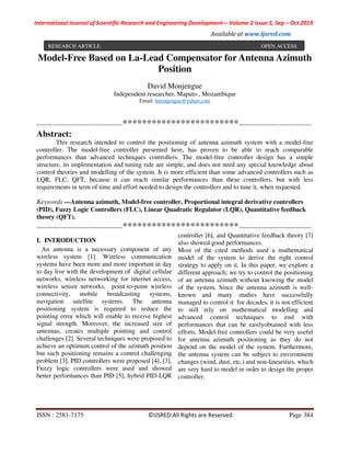 International Journal of Scientific Research and Engineering Development-– Volume 2 Issue 5, Sep – Oct 2019
Available at www.ijsred.com
ISSN : 2581-7175 ©IJSRED:All Rights are Reserved Page 384
Model-Free Based on La-Lead Compensator for Antenna Azimuth
Position
David Monjengue
Independent researcher, Maputo , Mozambique
Email: bmonjengue@yahoo.com
----------------------------------------************************----------------------------------
Abstract:
This research intended to control the positioning of antenna azimuth system with a model-free
controller. The model-free controller presented here, has proven to be able to reach comparable
performances than advanced techniques controllers. The model-free controller design has a simple
structure, its implementation and tuning rule are simple, and does not need any special knowledge about
control theories and modelling of the system. It is more efficient than some advanced controllers such as
LQR, FLC, QFT, because it can reach similar performances than these controllers, but with less
requirements in term of time and effort needed to design the controllers and to tune it, when requested.
Keywords —Antenna azimuth, Model-free controller, Proportional integral derivative controllers
(PID), Fuzzy Logic Controllers (FLC), Linear Quadratic Regulator (LQR), Quantitative feedback
theory (QFT).
----------------------------------------************************----------------------------------
I. INTRODUCTION
An antenna is a necessary component of any
wireless system [1]. Wireless communication
systems have been more and more important in day
to day live with the development of digital cellular
networks, wireless networking for internet access,
wireless sensor networks, point-to-point wireless
connectivity, mobile broadcasting systems,
navigation satellite systems. The antenna
positioning system is required to reduce the
pointing error which will enable to receive highest
signal strength. Moreover, the increased size of
antennas, creates multiple pointing and control
challenges [2]. Several techniques were proposed to
achieve an optimum control of the azimuth position
but such positioning remains a control challenging
problem [3]. PID controllers were proposed [4], [3],
Fuzzy logic controllers were used and showed
better performances than PID [5], hybrid PID-LQR
controller [6], and Quantitative feedback theory [7]
also showed good performances.
Most of the cited methods used a mathematical
model of the system to derive the right control
strategy to apply on it. In this paper, we explore a
different approach; we try to control the positioning
of an antenna azimuth without knowing the model
of the system. Since the antenna azimuth is well-
known and many studies have successfully
managed to control it for decades, it is not efficient
to still rely on mathematical modelling and
advanced control techniques to end with
performances that can be easilyobtained with less
efforts. Model-free controllers could be very useful
for antenna azimuth positioning as they do not
depend on the model of the system. Furthermore,
the antenna system can be subject to environment
changes (wind, dust, etc.) and non-linearities, which
are very hard to model in order to design the proper
controller.
RESEARCH ARTICLE OPEN ACCESS
 