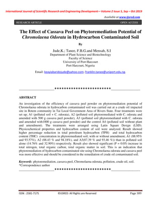 International Journal of Scientific Research and Engineering Development-– Volume 2 Issue 5, Sep – Oct 2019
Available at www.ijsred.com
ISSN : 2581-7175 ©IJSRED: All Rights are Reserved Page 389
The Effect of Cassava Peel on Phytoremediation Potential of
Chromolaena Odorata in Hydrocarbon Contaminated Soil
By
Jude,K.; Tanee, F.B.G.and Mensah, S.I
Department of Plant Science and Biotechnology
Faculty of Science
University of Port Harcourt
Port Harcourt, Nigeria
Email: keayiabaridojude@yahoo.com; franklin.tanee@uniport.edu.ng.
----------------------------------------************************---------------------------------
ABSTRACT
An investigation of the efficiency of cassava peel powder on phytoremediation potential of
Chromolaena odorata in hydrocarbon contaminated soil was carried out at a crude oil impacted
site in Botem community in Tai Local Government Area of Rivers State. Four treatments were
set up; A1 (polluted soil + C. odorata), A2 (polluted soil phytoremediated with C. odorata and
amended with 500 g cassava peel powder), A3 (polluted soil phytoremediated with C. odorata
and amended with1000 g cassava peel powder) and the control A4 (polluted soil without plant
and amendment). The treatments were arranged using Latin Square Design (LSD).
Physicochemical properties and hydrocarbon content of soil were analyzed. Result showed
higher percentage reduction in total petroleum hydrocarbon (TPH) and total hydrocarbon
content (THC) concentration in phytoremediated soil; with or without amendment; A1 (88.95%
and 93.57%), A2 (88.43 % and 94.18%), and A3(87.39 % and 93.46 %)) than in polluted soil
alone (14.76% and 32.90%) respectively. Result also showed significant (P = 0.05) increase in
total nitrogen, total organic carbon, total organic matter in soil. This is an indication that
phytoremediation of hydrocarbon contaminated site using Chromolaena odorata and cassava peel
was more effective and should be considered in the remediation of crude oil contaminated soil.
Keywords: phytoremediation, cassava peel, Chromolaena odorata, pollution, crude oil, soil.
*Correspondence author
----------------------------------------************************---------------------------------
RESEARCH ARTICLE OPEN ACCESS
 