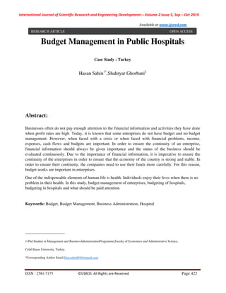 International Journal of Scientific Research and Engineering Development-– Volume 2 Issue 5, Sep – Oct 2019
Available at www.ijsred.com
ISSN : 2581-7175 ©IJSRED: All Rights are Reserved Page 422
Budget Management in Public Hospitals
Case Study : Turkey
Hasan Sahin1*
,Shahryar Ghorbani2
Abstract:
Businesses often do not pay enough attention to the financial information and activities they have done
when profit rates are high. Today, it is known that some enterprises do not have budget and no budget
management. However, when faced with a crisis or when faced with financial problems, income,
expenses, cash flows and budgets are important. In order to ensure the continuity of an enterprise,
financial information should always be given importance and the status of the business should be
evaluated continuously. Due to the importance of financial information, it is imperative to ensure the
continuity of the enterprises in order to ensure that the economy of the country is strong and stable. In
order to ensure their continuity, the companies need to use their funds more carefully. For this reason,
budget works are important in enterprises.
One of the indispensable elements of human life is health. Individuals enjoy their lives when there is no
problem in their health. In this study, budget management of enterprises, budgeting of hospitals,
budgeting in hospitals and what should be paid attention.
Keywords: Budget, Budget Management, Business Administration, Hospital
___________________
1-Phd Student in Management and BusinessAdministrationProgramme,Faculty of Economics and Administrative Science,
Celal Bayar University, Turkey.
*Corresponding Author Email:Hsn.sahin89@hotmail.com
RESEARCH ARTICLE OPEN ACCESS
 