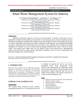 International Journal of Scientific Research and Engineering Development-– Volume 2 Issue 5, Sep – Oct 2019
Available at www.ijsred.com
ISSN : 2581-7175 ©IJSRED:All Rights are Reserved Page 448
Smart Waste Management System for Industry
P.A.Thole*,K.D.Kalbhor**, A.D.Gole***, N.J.Dhage****
*(Information Technology, SPPU/SVPM College Of Engineering, Malegaon
Email: pooja29thole@gmail.com)
*(Information Technology, SPPU/SVPM College Of Engineering, Malegaon
Email: kajolkalbhor777@gmail.com)
*(Information Technology, SPPU/SVPM College Of Engineering, Malegaon
Email: nehadhage1997@gmail.com)
*(Information Technology, SPPU/SVPM College Of Engineering, Malegaon
Email: anitagolebeit79@gmail.com)
----------------------------------------************************----------------------------------
Abstract:
Industries around the world are on the run to end up smarter. A number of these have seen an
opportunity to deploy devoted public access networks to assist all types of city control and upkeep services
requiring an information connection.We exhibit how the web of things (IoT) mix with insights gets section
to systems, Geographic data frameworks (GIS), combinatorial advancement, and computerized building
can add to improving city the board frameworks. We gift a waste collection answer based on providing
intelligence to trashcans, by way of using an IOT prototype embedded with sensors, which can study,
collect, and transmit trash volume data over the internet. These records placed into a spatiotemporal
context and processed by graph concept optimization algorithms may be used to dynamically and
efﬁciently manage waste series techniques.
Keywords —Internet of things,GIS-Geographic information system,GUI – Graphical User Interface
MCU-Microcontroller, WSN-Wireless Sensor Network
.
----------------------------------------************************----------------------------------
I. INTRODUCTION
WITH THE TOTAL VOLUME OF WASTE GENERATED GLOBALLY
EXPECTED TO INCREASE BY NEARLY 50% OVER THE NEXT
DECADE TO SOLVE THIS, THE ADOPTION OF INNOVATIVE
TECHNOLOGIES IS NECESSARY; WE PROPOSED A SYSTEM
WHICH RESULTS IN MORE INTEGRATED WASTE MANAGEMENT
SOLUTIONS THAT MOVE BEYOND THE TRADITIONAL USE OF
LABOR, DIESEL TRUCKS AND CONVENTIONAL LANDﬁLLS.
.
II. PROJECT AIM AND OBJECTIVES
Project Aim:
The existing Waste collection system contains,
municipality,Industry has to continuously take care
of whether the dustbins are full or not, but by
introducing smart waste management waste
collector will automatically get information about
waste dustbins that results in minimal impact on the
environment, reduced collection and cost also no
visible waste and pests. The primary motivation is
to make a clean and hygienic city.
Goals
• Minimize impact on environment, space requirement.
• Maximize resource recovery.
• Minimize impact on health hazards.
• Increased Capacity.
• Smart and Connected.
• Reduced Collection and Costs.
• No Visible Waste and Pests.
RESEARCH ARTICLE OPEN ACCESS
 