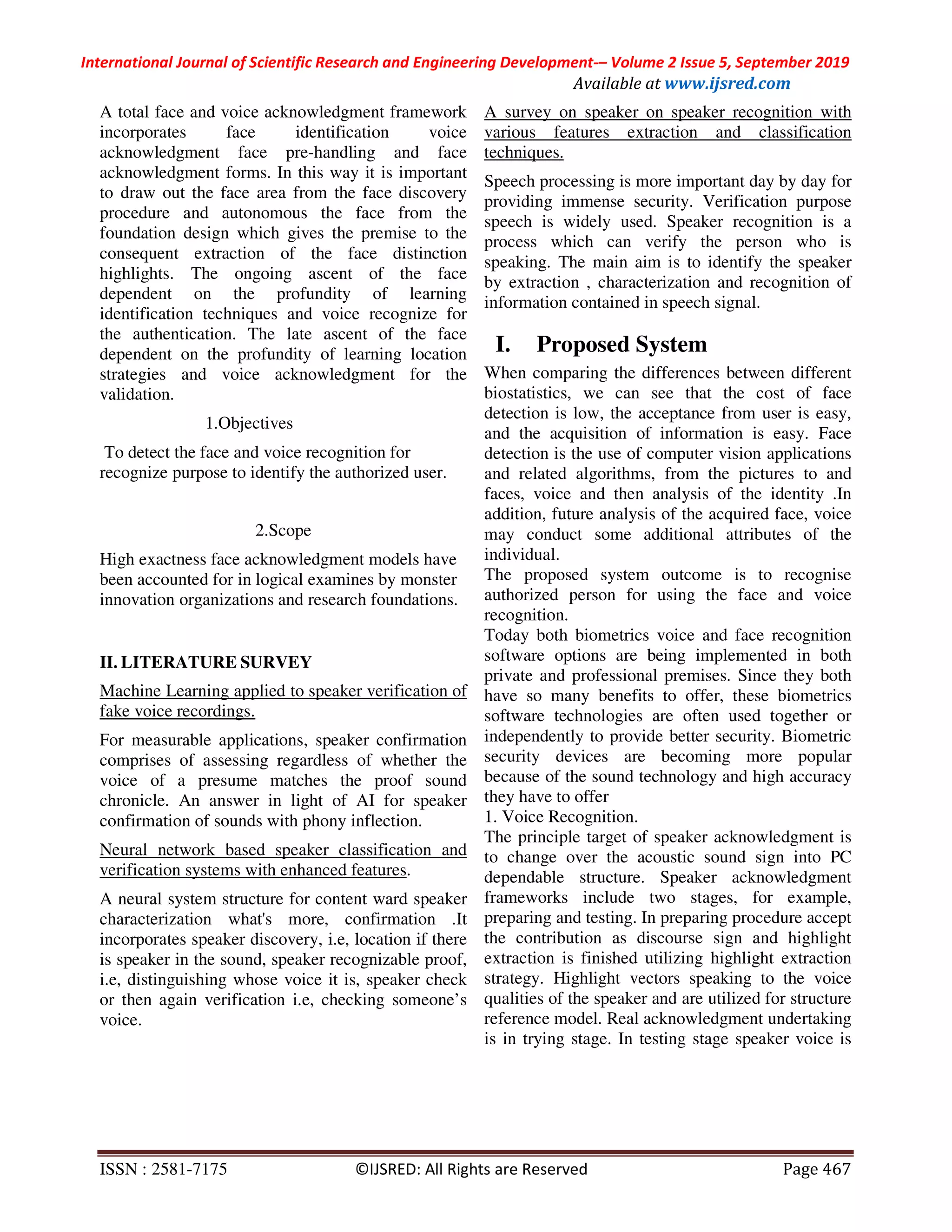 International Journal of Scientific Research and Engineering Development-– Volume 2 Issue 5, September 2019
Available at www.ijsred.com
ISSN : 2581-7175 ©IJSRED: All Rights are Reserved Page 467
A total face and voice acknowledgment framework
incorporates face identification voice
acknowledgment face pre-handling and face
acknowledgment forms. In this way it is important
to draw out the face area from the face discovery
procedure and autonomous the face from the
foundation design which gives the premise to the
consequent extraction of the face distinction
highlights. The ongoing ascent of the face
dependent on the profundity of learning
identification techniques and voice recognize for
the authentication. The late ascent of the face
dependent on the profundity of learning location
strategies and voice acknowledgment for the
validation.
1.Objectives
To detect the face and voice recognition for
recognize purpose to identify the authorized user.
2.Scope
High exactness face acknowledgment models have
been accounted for in logical examines by monster
innovation organizations and research foundations.
II. LITERATURE SURVEY
Machine Learning applied to speaker verification of
fake voice recordings.
For measurable applications, speaker confirmation
comprises of assessing regardless of whether the
voice of a presume matches the proof sound
chronicle. An answer in light of AI for speaker
confirmation of sounds with phony inflection.
Neural network based speaker classification and
verification systems with enhanced features.
A neural system structure for content ward speaker
characterization what's more, confirmation .It
incorporates speaker discovery, i.e, location if there
is speaker in the sound, speaker recognizable proof,
i.e, distinguishing whose voice it is, speaker check
or then again verification i.e, checking someone’s
voice.
A survey on speaker on speaker recognition with
various features extraction and classification
techniques.
Speech processing is more important day by day for
providing immense security. Verification purpose
speech is widely used. Speaker recognition is a
process which can verify the person who is
speaking. The main aim is to identify the speaker
by extraction , characterization and recognition of
information contained in speech signal.
I. Proposed System
When comparing the differences between different
biostatistics, we can see that the cost of face
detection is low, the acceptance from user is easy,
and the acquisition of information is easy. Face
detection is the use of computer vision applications
and related algorithms, from the pictures to and
faces, voice and then analysis of the identity .In
addition, future analysis of the acquired face, voice
may conduct some additional attributes of the
individual.
The proposed system outcome is to recognise
authorized person for using the face and voice
recognition.
Today both biometrics voice and face recognition
software options are being implemented in both
private and professional premises. Since they both
have so many benefits to offer, these biometrics
software technologies are often used together or
independently to provide better security. Biometric
security devices are becoming more popular
because of the sound technology and high accuracy
they have to offer
1. Voice Recognition.
The principle target of speaker acknowledgment is
to change over the acoustic sound sign into PC
dependable structure. Speaker acknowledgment
frameworks include two stages, for example,
preparing and testing. In preparing procedure accept
the contribution as discourse sign and highlight
extraction is finished utilizing highlight extraction
strategy. Highlight vectors speaking to the voice
qualities of the speaker and are utilized for structure
reference model. Real acknowledgment undertaking
is in trying stage. In testing stage speaker voice is
 