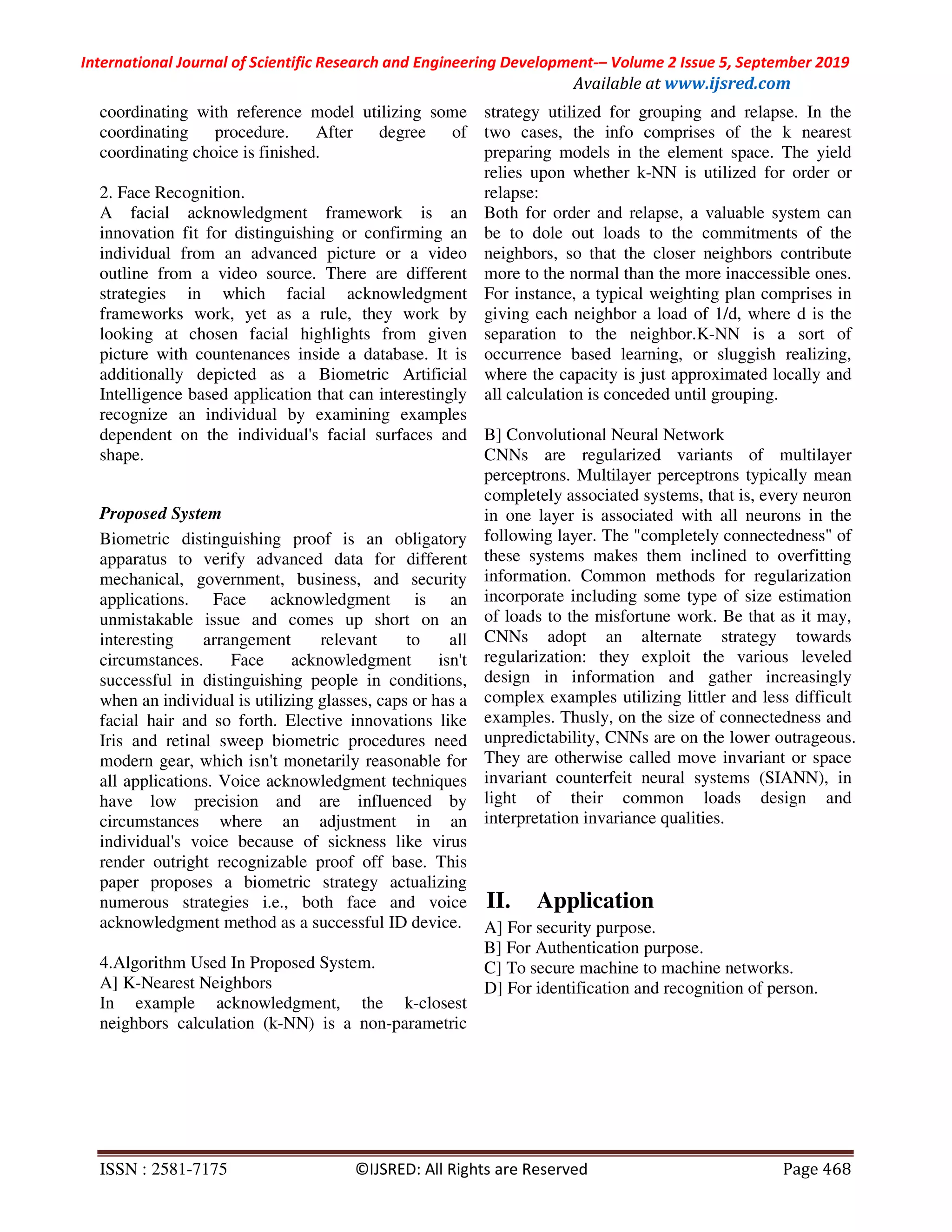 International Journal of Scientific Research and Engineering Development-– Volume 2 Issue 5, September 2019
Available at www.ijsred.com
ISSN : 2581-7175 ©IJSRED: All Rights are Reserved Page 468
coordinating with reference model utilizing some
coordinating procedure. After degree of
coordinating choice is finished.
2. Face Recognition.
A facial acknowledgment framework is an
innovation fit for distinguishing or confirming an
individual from an advanced picture or a video
outline from a video source. There are different
strategies in which facial acknowledgment
frameworks work, yet as a rule, they work by
looking at chosen facial highlights from given
picture with countenances inside a database. It is
additionally depicted as a Biometric Artificial
Intelligence based application that can interestingly
recognize an individual by examining examples
dependent on the individual's facial surfaces and
shape.
Proposed System
Biometric distinguishing proof is an obligatory
apparatus to verify advanced data for different
mechanical, government, business, and security
applications. Face acknowledgment is an
unmistakable issue and comes up short on an
interesting arrangement relevant to all
circumstances. Face acknowledgment isn't
successful in distinguishing people in conditions,
when an individual is utilizing glasses, caps or has a
facial hair and so forth. Elective innovations like
Iris and retinal sweep biometric procedures need
modern gear, which isn't monetarily reasonable for
all applications. Voice acknowledgment techniques
have low precision and are influenced by
circumstances where an adjustment in an
individual's voice because of sickness like virus
render outright recognizable proof off base. This
paper proposes a biometric strategy actualizing
numerous strategies i.e., both face and voice
acknowledgment method as a successful ID device.
4.Algorithm Used In Proposed System.
A] K-Nearest Neighbors
In example acknowledgment, the k-closest
neighbors calculation (k-NN) is a non-parametric
strategy utilized for grouping and relapse. In the
two cases, the info comprises of the k nearest
preparing models in the element space. The yield
relies upon whether k-NN is utilized for order or
relapse:
Both for order and relapse, a valuable system can
be to dole out loads to the commitments of the
neighbors, so that the closer neighbors contribute
more to the normal than the more inaccessible ones.
For instance, a typical weighting plan comprises in
giving each neighbor a load of 1/d, where d is the
separation to the neighbor.K-NN is a sort of
occurrence based learning, or sluggish realizing,
where the capacity is just approximated locally and
all calculation is conceded until grouping.
B] Convolutional Neural Network
CNNs are regularized variants of multilayer
perceptrons. Multilayer perceptrons typically mean
completely associated systems, that is, every neuron
in one layer is associated with all neurons in the
following layer. The "completely connectedness" of
these systems makes them inclined to overfitting
information. Common methods for regularization
incorporate including some type of size estimation
of loads to the misfortune work. Be that as it may,
CNNs adopt an alternate strategy towards
regularization: they exploit the various leveled
design in information and gather increasingly
complex examples utilizing littler and less difficult
examples. Thusly, on the size of connectedness and
unpredictability, CNNs are on the lower outrageous.
They are otherwise called move invariant or space
invariant counterfeit neural systems (SIANN), in
light of their common loads design and
interpretation invariance qualities.
II. Application
A] For security purpose.
B] For Authentication purpose.
C] To secure machine to machine networks.
D] For identification and recognition of person.
 