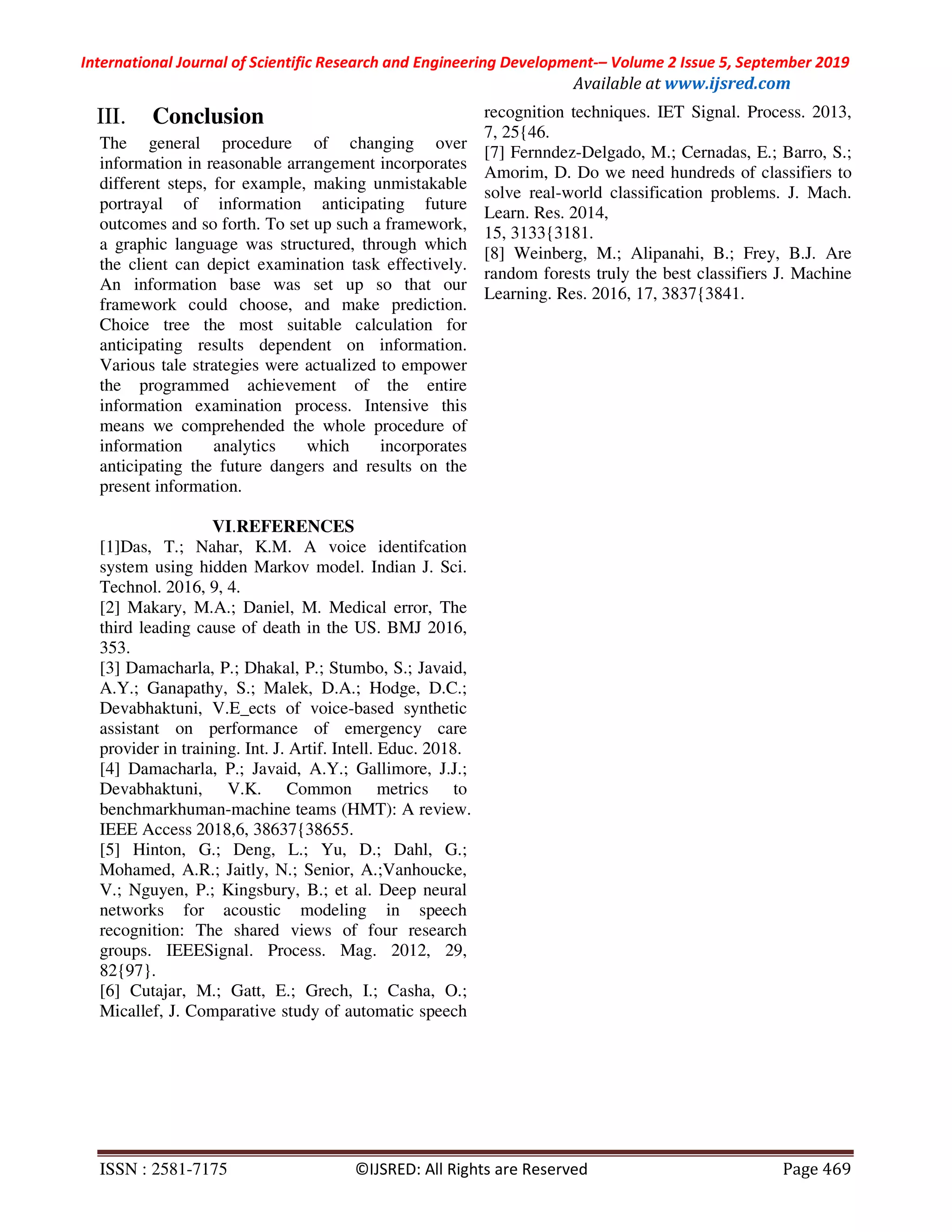 International Journal of Scientific Research and Engineering Development-– Volume 2 Issue 5, September 2019
Available at www.ijsred.com
ISSN : 2581-7175 ©IJSRED: All Rights are Reserved Page 469
III. Conclusion
The general procedure of changing over
information in reasonable arrangement incorporates
different steps, for example, making unmistakable
portrayal of information anticipating future
outcomes and so forth. To set up such a framework,
a graphic language was structured, through which
the client can depict examination task effectively.
An information base was set up so that our
framework could choose, and make prediction.
Choice tree the most suitable calculation for
anticipating results dependent on information.
Various tale strategies were actualized to empower
the programmed achievement of the entire
information examination process. Intensive this
means we comprehended the whole procedure of
information analytics which incorporates
anticipating the future dangers and results on the
present information.
VI.REFERENCES
[1]Das, T.; Nahar, K.M. A voice identifcation
system using hidden Markov model. Indian J. Sci.
Technol. 2016, 9, 4.
[2] Makary, M.A.; Daniel, M. Medical error, The
third leading cause of death in the US. BMJ 2016,
353.
[3] Damacharla, P.; Dhakal, P.; Stumbo, S.; Javaid,
A.Y.; Ganapathy, S.; Malek, D.A.; Hodge, D.C.;
Devabhaktuni, V.E_ects of voice-based synthetic
assistant on performance of emergency care
provider in training. Int. J. Artif. Intell. Educ. 2018.
[4] Damacharla, P.; Javaid, A.Y.; Gallimore, J.J.;
Devabhaktuni, V.K. Common metrics to
benchmarkhuman-machine teams (HMT): A review.
IEEE Access 2018,6, 38637{38655.
[5] Hinton, G.; Deng, L.; Yu, D.; Dahl, G.;
Mohamed, A.R.; Jaitly, N.; Senior, A.;Vanhoucke,
V.; Nguyen, P.; Kingsbury, B.; et al. Deep neural
networks for acoustic modeling in speech
recognition: The shared views of four research
groups. IEEESignal. Process. Mag. 2012, 29,
82{97}.
[6] Cutajar, M.; Gatt, E.; Grech, I.; Casha, O.;
Micallef, J. Comparative study of automatic speech
recognition techniques. IET Signal. Process. 2013,
7, 25{46.
[7] Fernndez-Delgado, M.; Cernadas, E.; Barro, S.;
Amorim, D. Do we need hundreds of classifiers to
solve real-world classification problems. J. Mach.
Learn. Res. 2014,
15, 3133{3181.
[8] Weinberg, M.; Alipanahi, B.; Frey, B.J. Are
random forests truly the best classifiers J. Machine
Learning. Res. 2016, 17, 3837{3841.
 