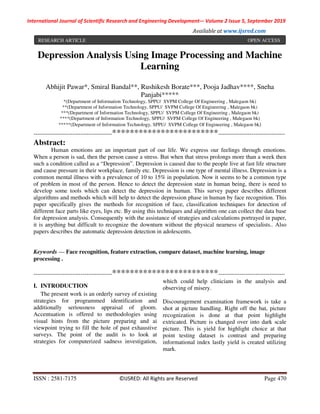 International Journal of Scientific Research and Engineering Development-– Volume 2 Issue 5, September 2019
Available at www.ijsred.com
ISSN : 2581-7175 ©IJSRED: All Rights are Reserved Page 470
Depression Analysis Using Image Processing and Machine
Learning
Abhijit Pawar*, Smiral Bandal**, Rushikesh Borate***, Pooja Jadhav****, Sneha
Panjabi*****
*(Department of Information Technology, SPPU/ SVPM College Of Engineering , Malegaon bk)
**(Department of Information Technology, SPPU/ SVPM College Of Engineering , Malegaon bk)
***(Department of Information Technology, SPPU/ SVPM College Of Engineering , Malegaon bk)
****(Department of Information Technology, SPPU/ SVPM College Of Engineering , Malegaon bk)
*****(Department of Information Technology, SPPU/ SVPM College Of Engineering , Malegaon bk)
----------------------------------------************************----------------------------------
Abstract:
Human emotions are an important part of our life. We express our feelings through emotions.
When a person is sad, then the person cause a stress. But when that stress prolongs more than a week then
such a condition called as a “Depression”. Depression is caused due to the people live at fast life structure
and cause pressure in their workplace, family etc. Depression is one type of mental illness. Depression is a
common mental illness with a prevalence of 10 to 15% in population. Now it seems to be a common type
of problem in most of the person. Hence to detect the depression state in human being, there is need to
develop some tools which can detect the depression in human. This survey paper describes different
algorithms and methods which will help to detect the depression phase in human by face recognition. This
paper specifically gives the methods for recognition of face, classification techniques for detection of
different face parts like eyes, lips etc. By using this techniques and algorithm one can collect the data base
for depression analysis. Consequently with the assistance of strategies and calculations portrayed in paper,
it is anything but difficult to recognize the downturn without the physical nearness of specialists.. Also
papers describes the automatic depression detection in adolescents.
Keywords — Face recognition, feature extraction, compare dataset, machine learning, image
processing .
----------------------------------------************************----------------------------------
I. INTRODUCTION
The present work is an orderly survey of existing
strategies for programmed identification and
additionally seriousness appraisal of gloom.
Accentuation is offered to methodologies using
visual hints from the picture preparing and ai
viewpoint trying to fill the hole of past exhaustive
surveys. The point of the audit is to look at
strategies for computerized sadness investigation,
which could help clinicians in the analysis and
observing of misery.
Discouragement examination framework is take a
shot at picture handling. Right off the bat, picture
recognization is done at that point highlight
extricated. Picture is changed over into dark scale
picture. This is yield for highlight choice at that
point testing dataset is contrast and preparing
informational index lastly yield is created utilizing
mark.
RESEARCH ARTICLE OPEN ACCESS
 