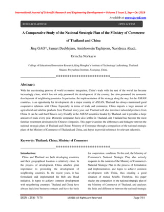 International Journal of Scientific Research and Engineering Development-– Volume 2 Issue 5, Sep – Oct 2019
Available at www.ijsred.com
ISSN : 2581-7175 IJSRED: All Rights are Reserved Page 544
A Comparative Study of the National Strategic Plan of the Ministry of Commerce
of Thailand and China
Jing GAO*, Samart Deebhijarn, Amirhossein Taghipour, Navidreza Ahadi,
Ornicha Norkaew
College of Educational Innovation Research, King Mongkut’s Institute of Technology Ladkrabang, Thailand.
Shaanxi Polytechnic Institute, Xianyang, China.
----------------------------------------************************----------------------------------
Abstract:
With the accelerating process of world economic integration, China's trade with the rest of the world has became
increasingly close, which has not only promoted the development of the country, but also promoted the economic
development of neighboring countries. In particular, the implementation of the strategy along the way, for the ASEAN
countries, is an opportunity for development. As a major country of ASEAN, Thailand has always maintained good
cooperative relations with China. Especially in terms of trade and commerce, China imports a large amount of
agricultural and sideline products from Thailand every year, and Thailand will also introduce industrial products from
China. It can be said that China is very friendly to the ASEAN countries headed by Thailand, and it provides a large
amount of loans every year. Domestic companies have also settled in Thailand, and Thailand has become the most
familiar investment destination for Chinese companies. This paper examines the differences and linkages between the
national strategic plans of Thailand and China's Ministry of Commerce through a comparison of the national strategic
plans of the Ministry of Commerce of Thailand and China, and hopes to provide reference for relevant industries.
Keywords: Thailand; China; Ministry of Commerce
----------------------------------------************************----------------------------------
Introduction:
China and Thailand are both developing countries
and their geographical location is relatively close. In
the process of development, China attaches great
importance to promoting the development of
neighboring countries. In the recent years, it has
formulated and implemented the Belt and Road
Initiative. It hopes to achieve common development
with neighboring countries. Thailand and China have
always had close business contacts and have the basis
for cooperation. condition. To this end, the Ministry of
Commerce's National Strategic Plan also actively
responds to the content of the Ministry of Commerce's
National Strategic Plan in the process of formulation
and implementation, and hopes to achieve common
development with China, thus creating a good
situation of mutual benefit. Therefore, this paper
studies the comparison of the national strategic plan of
the Ministry of Commerce of Thailand, and analyzes
the links and differences between the national strategic
RESEARCH ARTICLE OPEN ACCESS
 