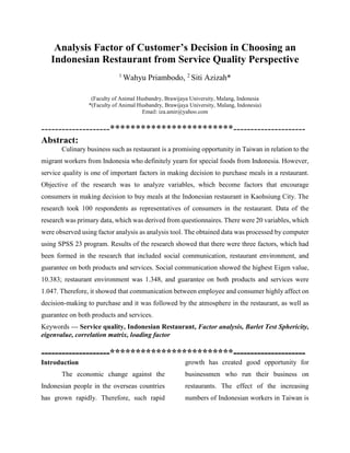 Analysis Factor of Customer’s Decision in Choosing an
Indonesian Restaurant from Service Quality Perspective
(Faculty of Animal Husbandry, Brawijaya University, Malang, Indonesia
*(Faculty of Animal Husbandry, Brawijaya University, Malang, Indonesia)
Email: iza.amir@yahoo.com
--------------------************************---------------------
Abstract:
Culinary business such as restaurant is a promising opportunity in Taiwan in relation to the
migrant workers from Indonesia who definitely yearn for special foods from Indonesia. However,
service quality is one of important factors in making decision to purchase meals in a restaurant.
Objective of the research was to analyze variables, which become factors that encourage
consumers in making decision to buy meals at the Indonesian restaurant in Kaohsiung City. The
research took 100 respondents as representatives of consumers in the restaurant. Data of the
research was primary data, which was derived from questionnaires. There were 20 variables, which
were observed using factor analysis as analysis tool. The obtained data was processed by computer
using SPSS 23 program. Results of the research showed that there were three factors, which had
been formed in the research that included social communication, restaurant environment, and
guarantee on both products and services. Social communication showed the highest Eigen value,
10.383; restaurant environment was 1.348, and guarantee on both products and services were
1.047. Therefore, it showed that communication between employee and consumer highly affect on
decision-making to purchase and it was followed by the atmosphere in the restaurant, as well as
guarantee on both products and services.
Keywords --- Service quality, Indonesian Restaurant, Factor analysis, Barlet Test Sphericity,
eigenvalue, correlation matrix, loading factor
--------------------************************---------------------
Introduction
The economic change against the
Indonesian people in the overseas countries
has grown rapidly. Therefore, such rapid
growth has created good opportunity for
businessmen who run their business on
restaurants. The effect of the increasing
numbers of Indonesian workers in Taiwan is
1
Wahyu Priambodo, 2
Siti Azizah*
 