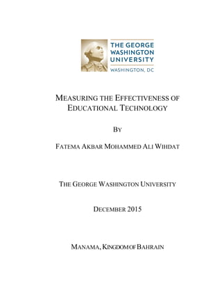 MEASURING THE EFFECTIVENESS OF
EDUCATIONAL TECHNOLOGY
BY
FATEMA AKBAR MOHAMMED ALI WIHDAT
THE GEORGE WASHINGTON UNIVERSITY
DECEMBER 2015
MANAMA,KINGDOMOFBAHRAIN
 