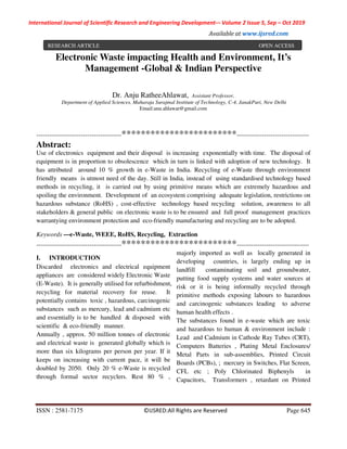 International Journal of Scientific Research and Engineering Development-– Volume 2 Issue 5, Sep – Oct 2019
Available at www.ijsred.com
ISSN : 2581-7175 ©IJSRED:All Rights are Reserved Page 645
Electronic Waste impacting Health and Environment, It’s
Management -Global & Indian Perspective
----------------------------------------************************----------------------------------
Abstract:
Use of electronics equipment and their disposal is increasing exponentially with time. The disposal of
equipment is in proportion to obsolescence which in turn is linked with adoption of new technology. It
has attributed around 10 % growth in e-Waste in India. Recycling of e-Waste through environment
friendly means is utmost need of the day. Still in India, instead of using standardised technology based
methods in recycling, it is carried out by using primitive means which are extremely hazardous and
spoiling the environment. Development of an ecosystem comprising adequate legislation, restrictions on
hazardous substance (RoHS) , cost-effective technology based recycling solution, awareness to all
stakeholders & general public on electronic waste is to be ensured and full proof management practices
warrantying environment protection and eco-friendly manufacturing and recycling are to be adopted.
Keywords —e-Waste, WEEE, RoHS, Recycling, Extraction
----------------------------------------************************----------------------------------
I. INTRODUCTION
Discarded electronics and electrical equipment
appliances are considered widely Electronic Waste
(E-Waste). It is generally utilised for refurbishment,
recycling for material recovery for reuse. It
potentially contains toxic , hazardous, carcinogenic
substances such as mercury, lead and cadmium etc
and essentially is to be handled & disposed with
scientific & eco-friendly manner.
Annually , approx. 50 million tonnes of electronic
and electrical waste is generated globally which is
more than six kilograms per person per year. If it
keeps on increasing with current pace, it will be
doubled by 2050. Only 20 % e-Waste is recycled
through formal sector recyclers. Rest 80 % ,
majorly imported as well as locally generated in
developing countries, is largely ending up in
landfill contaminating soil and groundwater,
putting food supply systems and water sources at
risk or it is being informally recycled through
primitive methods exposing labours to hazardous
and carcinogenic substances leading to adverse
human health effects .
The substances found in e-waste which are toxic
and hazardous to human & environment include :
Lead and Cadmium in Cathode Ray Tubes (CRT),
Computers Batteries , Plating Metal Enclosures/
Metal Parts in sub-assemblies, Printed Circuit
Boards (PCBs), ; mercury in Switches, Flat Screen,
CFL etc ; Poly Chlorinated Biphenyls in
Capacitors, Transformers , retardant on Printed
Dr. Anju RatheeAhlawat, Assistant Professor,
Department of Applied Sciences, Maharaja Surajmal Institute of Technology, C-4, JanakPuri, New Delhi
Email:anu.ahlawat@gmail.com
RESEARCH ARTICLE OPEN ACCESS
 
