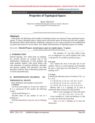 International Journal of Scientific Research and Engineering Development-– Volume 2 Issue 5, Sep – Oct 2019
Available at www.ijsred.com
ISSN : 2581-7175 ©IJSRED:All Rights are Reserved Page 661
Properties of Topological Spaces
Kyaw Thet Lin*
*(Department of Mathematics,Kyaukse University, Kyaukse, Myanmar
Email: kyawthetlin7772019@gmail.com)
----------------------------------------************************----------------------------------
Abstract:
In this paper, the definitions and examples of topological spaces are expressed. Some topological spaces;
namely, T1-spaces, Hausdorff spaces, regular spaces and normal spaces are discussed with some examples.
The theorems which exhibit alternate of defining a topology on a set, using as primitives the neighborhood
of a point and closure of a set are stated. Very simple characterizations of topological spaces are studied.
Keywords —Hausdorff spaces, normal spaces, open set, regular spaces, T1-spaces.
----------------------------------------************************----------------------------------
I. INTRODUCTION
General topology, also called point set topology,
has recently become an essential part of the
mathematical background of both graduate and
under graduate students. Each article begins with
clear statements of pertinent definition, principles
and theorem together with illustrative and other
descriptive material. This is followed by graded sets
of solved and problems[2].
II. DEFINITIONSAND EXAMPLES O F
TOPOLOGICAL SPACES
Basic definitions and examples are given[1].
A. Definition
Let X be a non-empty set. A class τof subsets of
X is a topologyon X iffτ satisfies the following
axioms.
[O1]X and ∅ belong to τ.
[O2]The union of any number of sets in τ
belongs to τ.
[O3]The intersection of any two sets in τ belongs
to τ.
The members of τ are then called τ-open
sets, or simplyopen sets, and X together with τ, that
is, the pair (X, τ) is called a topological space.
B. Example
Let u denote the class of all open sets of real
numbers. Then u is a usual topology on Ρ. Similarly,
the class u of all open sets in the plane Ρ2
is a usual
topology on Ρ2
.
C .Example
Consider the following classes of subsets of X = {a,
b, c, d, e}.
τ1 = {X, ∅, {a}, {c, d}, {a, c, d}, {b, c, d, e}},
τ2 = {X, ∅, {a}, {c, d}, {a, c, d}, {b, c, d}},
τ3 = {X, ∅, {a}, {c, d}, {a, c, d}, {a, b, d, e}}.
Observe that τ1 is a topology on X since it
satisfies the three axioms [O1], [O2] and [O3].
But τ2 is not a topology on X since the union
{a, c, d} ∪ {b, c, d} = {a, b, c, d}
of two members of τ2 does not belong to τ2, that
is, τ2 does not satisfy the axiom [O2].
Also, τ3 is not a topology on X since the
intersection
RESEARCH ARTICLE OPEN ACCESS
 