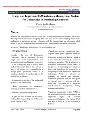 International Journal of Scientific Research and Engineering Development-– Volume 2 Issue 5, Sep – Oct 2019
Available at www.ijsred.com
ISSN : 2581-7175 ©IJSRED: All Rights are Reserved Page 668
Design and Implement E-Warehouses Management System
for Universities in Developing Countries
Wasnaa Kadhim Jawad
University of Information Technology and Communications
wsnaakash@yahoo.com
Abstract:
Recently, the universities are strived to find out a new approach in their warehouses for meeting
their requirements efficiently and rapidly. This is the main reasons behind adopting the electronic
applications to increase the accuracy of dealing with the important data and information which
relates to add and remove of materials from and into warehouses located within universities.
Keywords: Warehouses, Universities, Electronic Applications.
1. INTRODUCTION
Nowadays the use of Information
Technology (IT) is increasing, because
people need faster communication, also
storage information and fast data processing.
ITs are an important way to achieve these
goals.Warehousing defines the act or a
process of storing the commoditiesin a
storage place specifically known as a
warehouse.Benefits of warehousing can be
summarized as follows:
• It ensures the protection of the quality and
quantity of the commodities.
• Safety requirements like temperature,
humidity, insulation are taken care of.
• Provides a maximum storage space.
• It provides the facilities for processing,
packing, blending, grading, etc. of the goods
for the purpose of sale.
• Warehouses provide a receipt to the owner
of goods for the goods kept in the warehouse.
Warehouse Management System (WMS) is
a good option for improving the control of
warehouse operations. The development of
warehouse management system (WMS) is
the process of automating any conversion
from work depends on the human effort in
everything to work depends on information
technology. (WMS) is software and
processes to control and administer
warehouse operations from the time goods
or materials enter a warehouse until they
move out. Operations in a warehouse
include inventory management, picking
processes and auditing.
Warehouse management system (WMS) is
the solution to decreasing inventory cost and
improving degree of customer
contentment.Challenges that facing WMS
and how to solve it can be described as
follows:
RESEARCH ARTICLE OPEN ACCESS
 