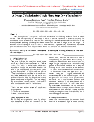 International Journal of Scientific Research and Engineering Development-– Volume 2 Issue 5, Sep – Oct 2019
Available at www.ijsred.com
ISSN : 2581-7175 ©IJSRED: All Rights are Reserved Page 677
A Design Calculation for Single Phase Step Down Transformer
Chingangbam Ajita Devi*, Chandam Thoisana Singh**
*(Electrical Engineering, Government Polytechnic, Manipur, India
Email: ajitach1234@gmail.com)
** (Electronics & Communication Engineering, Manipur Institute of Technology, Manipur, India
Email: chandamthoisana@gmail.com)
----------------------------------------************************----------------------------------
Abstract:
This paper presents a design of a step-down transformer for supplying electrical power of output
10KVA, 250V and operating at a frequency of 50Hz. A precise calculation is made in designing the
transformer such as window size, core area, thickness of yoke, number of turns and wire thickness of LT
winding and HT winding, efficiency and overall transformer size such as length, width and height. The
accurate calculation will give more efficiency of the transformer. High efficiency transformer is needed for
good performance and to avoid the power loss. Power loss is high in low efficiency transformer.
Keywords — shell type distribution transformer, LT winding, HT winding, window size, core area,
thickness of yoke.
----------------------------------------************************----------------------------------
I. INTRODUCTION
We have designed an interesting single phase
shell type distribution transformer of 10KVA,
1100/250V, 50Hz. A single-phase transformer
consists of primary and secondary winding. The
core of the transformer is made up of thin sheets
(called laminations) of high grade of silicon.
These laminations are provided in the transformer
to reduce eddy-current loss, and the silicon steel
reduces hysteresis loss. The laminations present
in the transformer are insulated from one another
by heat resistant enamel coating. L-type and E-
type laminations are used for constructions.
There are two simple types of transformer
constructions:
1. Shell type construction.
2. Core type construction.
Shell type construction:
In the shell type transformer, both the primary
and secondary winding are wounded on the
central limb, and the low reluctance path is
completed by the outer limbs. Each winding is
subdivided into sections. Low voltage (lv) and
High voltage (hv) subsections are alternatively
placed in the form of sandwich that is why this
winding is also called sandwich or disc winding.
The core is made up of two types of laminations.
The laminations for the core type are U, and I-
shaped. Firstly the U shaped laminations are
stacked together for the required length. Half of
the prewound low voltage coil is placed around
the limbs. The lv coil is further provided with
insulation. Then half of the prewound hv coil is
placed around the lv coil. The core is then closed
by the I-shaped laminations at the top. Forced air
and/or forced oil cooling is essential in shell type
transformer as heat generated during working,
cannot get dissipated easily from windings due to
surrounding yoke and limbs.
Core type construction:
In the core type transformer, the magnetic circuit
consists of two vertical legs or limbs with two
RESEARCH ARTICLE OPEN ACCESS
 