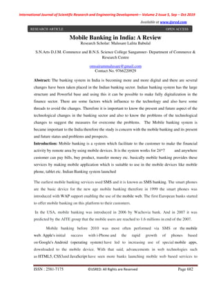 International Journal of Scientific Research and Engineering Development-– Volume 2 Issue 5, Sep – Oct 2019
Available at www.ijsred.com
ISSN : 2581-7175 ©IJSRED: All Rights are Reserved Page 682
Mobile Banking in India: A Review
Research Scholar: Malusare Lalita Babulal
S.N.Arts D.J.M. Commerce and B.N.S. Science College Sangamner- Department of Commerce &
Research Centre
omsairammalusare@gmail.com
Contact No. 9766220929
Abstract: The banking system in India is becoming more and more digital and there are several
changes have been taken placed in the Indian banking sector. Indian banking system has the large
structure and Powerful base and using this it can be possible to make fully digitalization in the
finance sector. There are some factors which influence to the technology and also have some
threads to avoid the changes. Therefore it is important to know the present and future aspect of the
technological changes in the banking sector and also to know the problems of the technological
changes to suggest the measures for overcome the problems. The Mobile banking system is
became important to the India therefore the study is concern with the mobile banking and its present
and future status and problems and prospects.
Introduction: Mobile banking is a system which facilitate to the customer to make the financial
activity by remote area by using mobile devices. It is the system works for 24*7 and anywhere
customer can pay bills, buy product, transfer money etc. basically mobile banking provides these
services by making mobile application which is suitable to use in the mobile devices like mobile
phone, tablet etc. Indian Banking system launched
The earliest mobile banking services used SMS and it is known as SMS banking. The smart phones
are the basic device for the new age mobile banking therefore in 1999 the smart phones was
introduced with WAP support enabling the use of the mobile web. The first European banks started
to offer mobile banking on this platform to their customers.
In the USA, mobile banking was introduced in 2006 by Wachovia bank. And in 2007 it was
predicted by the AITE group that the mobile users are reached to 1.6 millions in end of the 2007.
Mobile banking before 2010 was most often performed via SMS or the mobile
web. Apple's initial success with i-Phone and the rapid growth of phones based
on Google's Android (operating system) have led to increasing use of special mobile apps,
downloaded to the mobile device. With that said, advancements in web technologies such
as HTML5, CSS3and JavaScript have seen more banks launching mobile web based services to
RESEARCH ARTICLE OPEN ACCESS
 