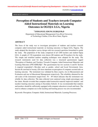 International Journal of Scientific Research and Engineering Development-– Volume 2 Issue 5, Sep – Oct 2019
Available at www.ijsred.com
ISSN : 2581-7175 ©IJSRED: All Rights are Reserved Page 721
Perception of Students and Teachers towards Computer
Aided Instructional Materials on Learning
Outcomes in OGOJA LGA, Nigeria
1
EMMANUEL EDUNG EGBEJI Ph.D
Department of Educational Management Cross River University
of Technology Calabar, Cross River State, Nigeria
ABSTRACT
The focus of the study was to investigate perception of students and teachers towards
computer aided instructional materials on learning outcomes in Ogoja LGA, Nigeria. The
study adopted the descriptive survey design with two research questions formulated to guide
the study. The population of the study comprised of all 1200 teachers and student Ogoja
LGA. A sample of 130 respondents were drawn (80 students and 50 teachers) for the study.
The simple and stratified random sampling techniques were adopted for the study. The
research instruments used for data collection was a structured questionnaire tagged
“Perception of Students and Teachers Towards Computer Aided Instructional Materials and
Learning Outcomes (PTCAIMLOQ)”. The questionnaire has two sections A and B. Section
A required respondent’s Bio-data such as gender, school and Local Government Area.
Section B consisted of twenty (20) item statement on perception of computer assisted aids on
learning outcome. The instrument was validated by three experts, two in Measurement and
Evaluation and one in Educational Management respectively. The reliability obtained for the
sub scales of the instrument ranged from .78 - .89 which indicates that the instrument was
reliable for data collection. The data collected were analyzed using simple percentages and
bar charts. Results revealed that computer-aided instruction material improved students’ and
teachers learning outcomes among in Secondary Schools. It was recommended that students
and teachers should be sufficiently equipped with computer education to teach and learn. The
need to enhance computer use in the teaching and learning process was also recommended.
Keywords: Perception, Computer Aided, Instructional Materials, Learning Processes.
RESEARCH ARTICLE OPEN ACCESS
 