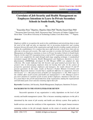 International Journal of Scientific Research and Engineering Development-– Volume 2 Issue 5, Sep – Oct 2019
Available at www.ijsred.com
ISSN : 2581-7175 ©IJSRED: All Rights are Reserved Page 762
Correlates of Job Security and Health Management on
Employees Intentions to Leave In Private Secondary
Schools in South-South, Nigeria
By
1
Enueshike Peter 2
Okpebru, Okpebru Oden PhD 3
Martha Daniel Ekpe PhD
1
Nassarawa State University, Keffi, Nassarawas State 2
University of Calabar, Calabar Cross
River State 2
Cross River University of Technology Calabar, Cross River State. 1,2,&3
Nigeria.
Abstract
Employers ability to recognition the needs in the establishment and prioritizing them to meet
the need of the staff can play an important role in increasing productivity and creating
harmony between the goals of the organization and staff, thereby avoiding regular attrition of
staff in the establishment. It is common that most staff of private schools leave their job too
often due to the poor job security. This study was done to correlate Job Security and Health
Management on Employees intentions to leave in Private Secondary Schools in South-South,
Nigeria. In this study 835 respondents from a total of 8351 respondents of private secondary
schools were sampled for the study through multi-stage sampling technique. A standardized
instrument tagged Job Security, Health Management and Employees Intentions to Leave
Questionnaire (JSHMEILQ), developed by R.B Morgan (2008) was adapted for data
collection. The results indicated that Job Security and good medical provision have the
greatest roles in discouraging employees from not leaving their jobs. In the context of
perspective agreement amongst employees and managers, the results showed 75 and 87
percent agreement. In this study, results of Pearson’s Product Moment Correlation and
Multiple Regression Analysis revealed that a significant difference in comparison, between
Job Security” (r = .86) and provision of health care management (r = 82). With respect to
the combine effect of job security and health care management (r = 63). Managers need to
pay more attention to cognition of job security of their employees. Attention to this fact can
be a great help to the growth and productivity of the organization, making the organizational
and individual goals closer and also retaining staff in their job.
Keywords: Correlates, Job Security, Health Management, Employees, Intentions To Leave
BACKGROUND TO THE STUDY/LITERATURE REVIEW
Successful operation of any organization is solely dependents on the level of job
security and health management system. This is because sustaining employees on the job is
determined by the extent of job security and health care delivery system. Poor quality in
health services can mere the workforce of the organization. In this regard, human resources
sustaining workers in the job strongly depends on the extent of security and health care
RESEARCH ARTICLE OPEN ACCESS
 