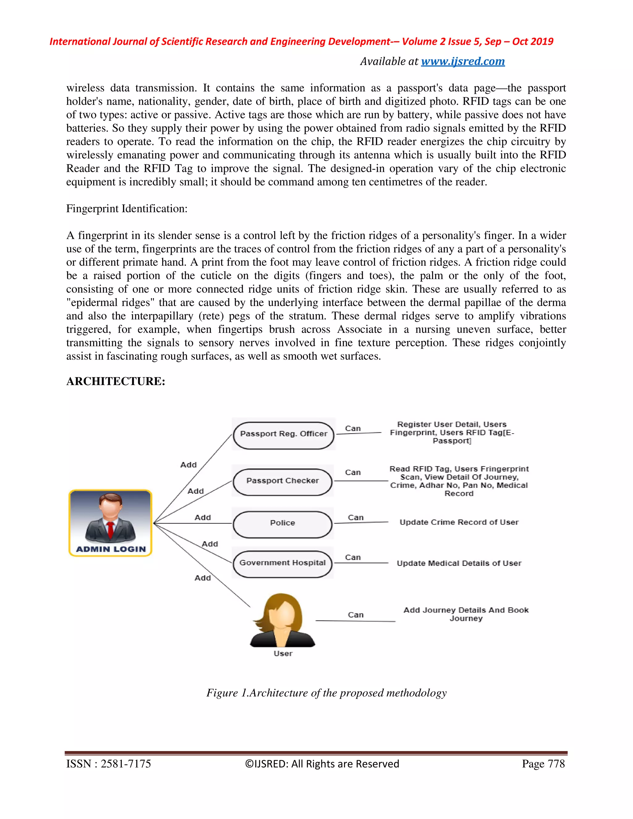 International Journal of Scientific Research and Engineering Development-– Volume 2 Issue 5, Sep – Oct 2019
Available at www.ijsred.com
ISSN : 2581-7175 ©IJSRED: All Rights are Reserved Page 778
wireless data transmission. It contains the same information as a passport's data page—the passport
holder's name, nationality, gender, date of birth, place of birth and digitized photo. RFID tags can be one
of two types: active or passive. Active tags are those which are run by battery, while passive does not have
batteries. So they supply their power by using the power obtained from radio signals emitted by the RFID
readers to operate. To read the information on the chip, the RFID reader energizes the chip circuitry by
wirelessly emanating power and communicating through its antenna which is usually built into the RFID
Reader and the RFID Tag to improve the signal. The designed-in operation vary of the chip electronic
equipment is incredibly small; it should be command among ten centimetres of the reader.
Fingerprint Identification:
A fingerprint in its slender sense is a control left by the friction ridges of a personality's finger. In a wider
use of the term, fingerprints are the traces of control from the friction ridges of any a part of a personality's
or different primate hand. A print from the foot may leave control of friction ridges. A friction ridge could
be a raised portion of the cuticle on the digits (fingers and toes), the palm or the only of the foot,
consisting of one or more connected ridge units of friction ridge skin. These are usually referred to as
"epidermal ridges" that are caused by the underlying interface between the dermal papillae of the derma
and also the interpapillary (rete) pegs of the stratum. These dermal ridges serve to amplify vibrations
triggered, for example, when fingertips brush across Associate in a nursing uneven surface, better
transmitting the signals to sensory nerves involved in fine texture perception. These ridges conjointly
assist in fascinating rough surfaces, as well as smooth wet surfaces.
ARCHITECTURE:
Figure 1.Architecture of the proposed methodology
 