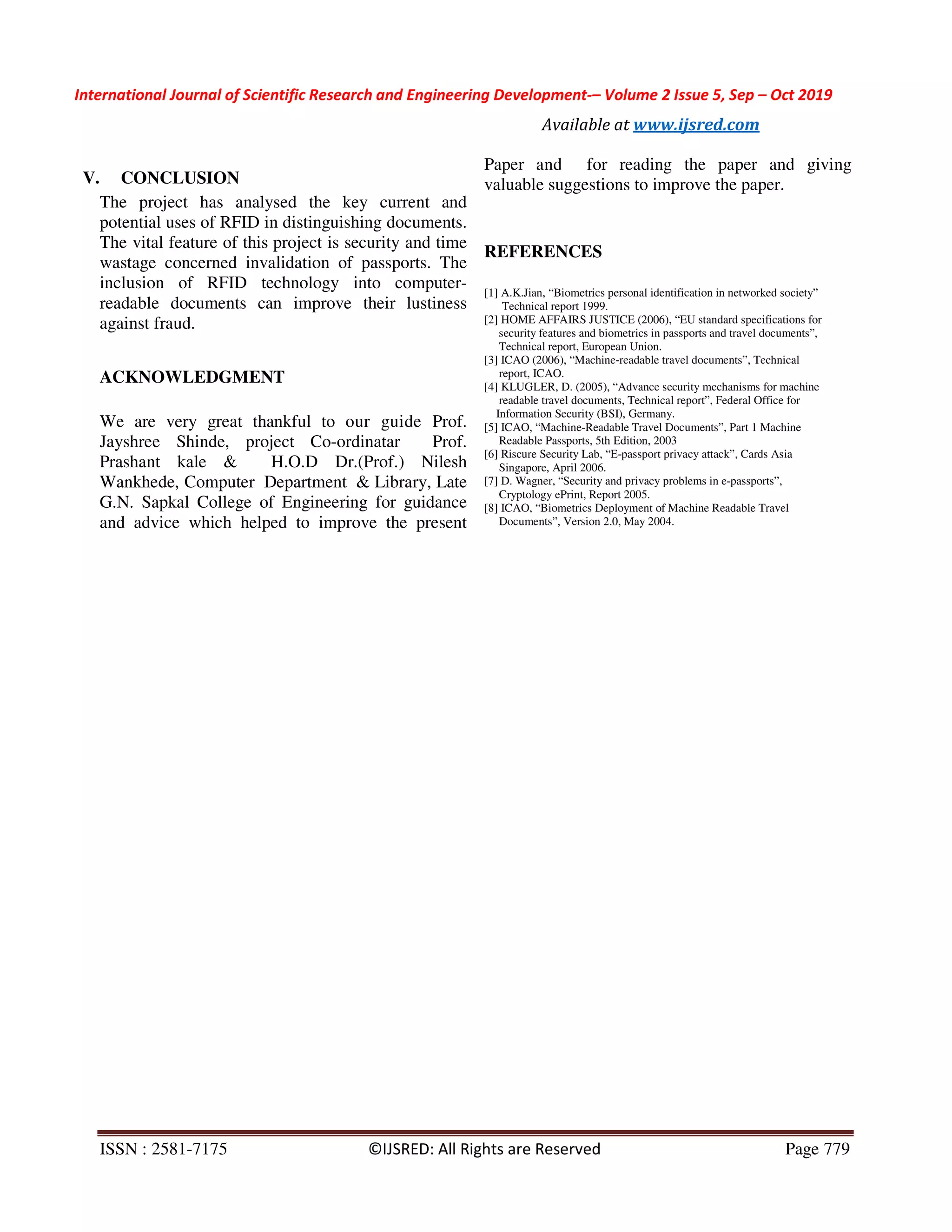 International Journal of Scientific Research and Engineering Development-– Volume 2 Issue 5, Sep – Oct 2019
Available at www.ijsred.com
ISSN : 2581-7175 ©IJSRED: All Rights are Reserved Page 779
V. CONCLUSION
The project has analysed the key current and
potential uses of RFID in distinguishing documents.
The vital feature of this project is security and time
wastage concerned invalidation of passports. The
inclusion of RFID technology into computer-
readable documents can improve their lustiness
against fraud.
ACKNOWLEDGMENT
We are very great thankful to our guide Prof.
Jayshree Shinde, project Co-ordinatar Prof.
Prashant kale & H.O.D Dr.(Prof.) Nilesh
Wankhede, Computer Department & Library, Late
G.N. Sapkal College of Engineering for guidance
and advice which helped to improve the present
Paper and for reading the paper and giving
valuable suggestions to improve the paper.
REFERENCES
[1] A.K.Jian, “Biometrics personal identification in networked society”
Technical report 1999.
[2] HOME AFFAIRS JUSTICE (2006), “EU standard specifications for
security features and biometrics in passports and travel documents”,
Technical report, European Union.
[3] ICAO (2006), “Machine-readable travel documents”, Technical
report, ICAO.
[4] KLUGLER, D. (2005), “Advance security mechanisms for machine
readable travel documents, Technical report”, Federal Office for
Information Security (BSI), Germany.
[5] ICAO, “Machine-Readable Travel Documents”, Part 1 Machine
Readable Passports, 5th Edition, 2003
[6] Riscure Security Lab, “E-passport privacy attack”, Cards Asia
Singapore, April 2006.
[7] D. Wagner, “Security and privacy problems in e-passports”,
Cryptology ePrint, Report 2005.
[8] ICAO, “Biometrics Deployment of Machine Readable Travel
Documents”, Version 2.0, May 2004.
 