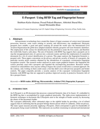 International Journal of Scientific Research and Engineering Development-– Volume 2 Issue 5, Sep – Oct 2019
Available at www.ijsred.com
ISSN : 2581-7175 ©IJSRED: All Rights are Reserved Page 776
E-Passport Using RFID Tag and Fingerprint Sensor
Shubham Kailas khairnar, Prasad Prakash Bhamare, Abhishek Sharad Hire,
Junaid Moinuddin Khan
Department of Computer Engineering, Late G.N. Sapkal College of Engineering, University of Pune, Nashik, India.
----------------------------------------************************----------------------------------
I. Abstract:
Advancements in technology have created the chance of larger assurance of correct travel document
possession, however, some issues relating to security and effectiveness stay unaddressed. Electronic
passports have notable a good and quick readying all around the world since the International Civil
Aviation Organization the globe have adopted standards whereby passports will store biometric identifiers.
The employment of life science for identification has the potential to create the lives easier, and therefore
the world folks board a safer place. The aim of biometric with RFID Tag suggests that e-passports are to
stop the misappropriated entry of a person into a selected country and limit the employment of counterfeit
documents by a lot of correct identification of a person. This paper analyses the fingerprint biometric e-
passport style. These papers concentrate on the privacy and private security of bearers of e-passports, the
particular security profit countries obtained by the introduction of e-passports victimization fingerprint
recognition systems. The research worker analysed its main crypto graphical features; the fingerprint life
science presently used with e-passports and regarded the encompassing procedures. Research worker-
centered on vulnerabilities since anyone willing to bypass the system would select a constant approach. On
the contrary, only wishing on them could create a risk that didn't exist with previous passports and border
controls. The paper conjointly provides a security analysis of the e-passport victimization fingerprint
biometric with RFID tags that are supposed to produce improved security in protective biometric info of
the e-passport bearer.
Keywords — RFID reader, RFID tag, Microcontroller, Arduino UNO, Fingerprint, E-passport.
----------------------------------------************************----------------------------------
II. INTRODUCTION
An E-Passport is an ID document that possesses connected biometric data of its bearer. It’s embedded in
the RFID tag that is accomplished by crypto graphical practicality. The triple-crown implementation of
biometric techniques in documents like E-Passports aims to the strength of border security by decreasing
the chance of the document's holder.
The e-passport additionally offers substantial edges to the rightful holder by providing a lot of refined
suggests that of confirming that the passport belongs thereto person which it's authentic, while not privacy.
The states square measure presently supplying e-Passports, which corresponds to quite five-hundredths of
all passports being issued worldwide. This represents an excellent sweetening in national and international
RESEARCH ARTICLE OPEN ACCESS
 