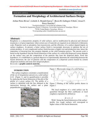 International Journal of Scientific Research and Engineering Development-– Volume 2 Issue 5, Sep – Oct 2019
Available at www.ijsred.com
ISSN : 2581-7175 ©IJSRED: All Rights are Reserved Page 780
Formation and Morphology of Architectural Surfaces Design
Arthur Perez Rivao1
, Lisbeth A. Brandt-Garcia2*
, Rocio R. Gallegos-Villela2
, Josue F.
Perez-Sanchez3
.
1
Facultad de Química. Universidad de la Habana, Cuba.
2
Facultad de Arquitectura, Diseño y Urbanismo. Universidad Autónoma de Tamaulipas. México.
3
ITCM. Ciudad Madero, Tamaulipas. México.
*Corresponding author: lbrandt@docentes.uat.edu.mx
----------------------------------------************************----------------------------------
Abstract:
Roughness is a characteristic property of solid surfaces, and its modification by physical and chemical
treatments is of great importance when certain uses of materials are required on an industrial or laboratory
scale. Properties such as adsorption, heat transmission, and the efficiency of a catalyst depend largely on
surface roughness. At present, a better surface finish is increasingly necessary to optimize the use of
certain products. A very complicated surface finish becomes a higher cost and production time, hence the
importance of knowing how this property depends on the solid formation process. The present work is
based on the hypothesis that the fractal dimension of the surface of a solid-solid dispersed system depends
on the surface area and the composition of the particles that form the dispersed phase. From this
hypothesis, it is established as a general objective to experimentally determine the relationship between the
fractal dimension, the size of particles and the composition of a dispersed system formed by cement
(dispersion medium) and stone dust (dispersed phase).
Keywords —graphic analysis material, .
----------------------------------------************************----------------------------------
INTRODUCTION
The surface roughness constitutes a manifestation
of the set of irregularities present on a solid surface
[1,2] (Figure 1), and its quantification is possible
by analyzing the fractal dimension of the plot of the
profile of a given surface [3]. The profile of a
surface is identified with the line obtained at the
intersection between the surface and a plane
perpendicular to it (Figure 2).
Figure 1. Microscopic image of a solid Surface
Figure 2 Plotting of the surface profile shown in
Figure 1
The local roughness of a solid surface can be
quantified through the Hurt coefficient or local
roughness exponent [4], defined as:
(1)
2
With f being the fractal dimension of the surface
profile, less rough surfaces will correspond to
higher values of the fractal dimension.
RESEARCH ARTICLE OPEN ACCESS
 