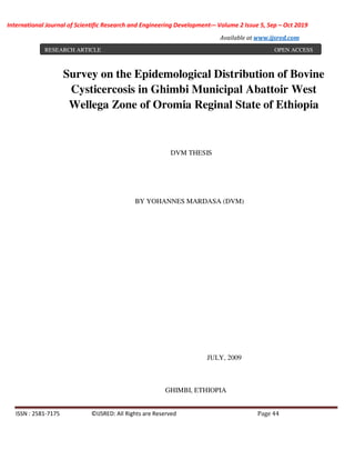 International Journal of Scientific Research and Engineering Development-– Volume 2 Issue 5, Sep – Oct 2019
Available at www.ijsred.com
ISSN : 2581-7175 ©IJSRED: All Rights are Reserved Page 44
Survey on the Epidemological Distribution of Bovine
Cysticercosis in Ghimbi Municipal Abattoir West
Wellega Zone of Oromia Reginal State of Ethiopia
DVM THESIS
BY YOHANNES MARDASA (DVM)
JULY, 2009
GHIMBI, ETHIOPIA
RESEARCH ARTICLE OPEN ACCESS
 