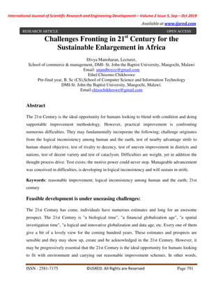 International Journal of Scientific Research and Engineering Development-– Volume 2 Issue 5, Sep – Oct 2019
Available at www.ijsred.com
ISSN : 2581-7175 ©IJSRED: All Rights are Reserved Page 791
Challenges Fronting in 21st
Century for the
Sustainable Enlargement in Africa
Divya Manoharan, Lecturer,
School of commerce & management, DMI- St. John the Baptist University, Mangochi, Malawi
Email: anandboyzz@gmail.com
Ethel Chisomo Chikhoswe
Pre-final year, B. Sc (CS),School of Computer Science and Information Technology
DMI-St. John the Baptist University, Mangochi, Malawi.
Email:chisochikhoswe@gmail.com
Abstract
The 21st Century is the ideal opportunity for humans looking to blend with condition and doing
supportable improvement methodology. However, practical improvement is confronting
numerous difficulties. They may fundamentally incorporate the following; challenge originates
from the logical inconsistency among human and the earth, test of nearby advantage strife to
human shared objective, test of rivalry to decency, test of uneven improvement in districts and
nations, test of decent variety and test of cataclysm. Difficulties are weight, yet in addition the
thought process drive. Test exists; the motive power could never stop. Manageable advancement
was conceived in difficulties, is developing in logical inconsistency and will sustain in strife.
Keywords: reasonable improvement; logical inconsistency among human and the earth; 21st
century
Feasible development is under unceasing challenges:
The 21st Century has come, individuals have numerous estimates and long for an awesome
prospect. The 21st Century is "a biological time", "a financial globalization age", "a spatial
investigation time", "a logical and innovative globalization and data age, etc. Every one of them
give a bit of a lovely view for the coming hundred years. These estimates and prospects are
sensible and they may show up, create and be acknowledged in the 21st Century. However, it
may be progressively essential that the 21st Century is the ideal opportunity for humans looking
to fit with environment and carrying out reasonable improvement schemes. In other words,
RESEARCH ARTICLE OPEN ACCESS
 