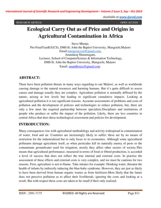 International Journal of Scientific Research and Engineering Development-– Volume 2 Issue 5, Sep – Oct 2019
Available at www.ijsred.com
ISSN : 2581-7175 ©IJSRED: All Rights are Reserved Page 811
Ecological Carry Out as of Price and Origins in
Agricultural Contamination in Africa
Steve Mtenje,
Pre-FinalYearB.E(CS), DMI-St. John the Baptist University, Mangochi,Malawi
Email:mtenjesteven@gmail.com,
Anandaraj Shunmugam,
Lecturer, School of ComputerScience & Information Technology,
DMI-St. John the Baptist University, Mangochi, Malawi
Email: anandboyzz@gmail.com
ABSTRACT:
There have been pollution threats in many ways regarding to our Malawi, as well as worldwide
causing damage to the natural resources and harming humans. But it’s quite difficult to assess
causes and damage usually they are complex. Agriculture pollution is normally diffused by the
nature, arising at low levels but leading to significant cumulative impacts. Looking at
agricultural pollution it is too significant reasons. Accurate assessments of problems and costs of
pollution and the development of policies and technologies to reduce pollution, but, there are
only a few meet the required partnership between specialists.Disciplines and institutions of
people who produce or suffer the impact of the pollution. Likely, there are less countries in
central Africa that does these technological assessment and policies for development.
INTRODUCTION:
Many consequences rise with agricultural methodology and activity widespread in contamination
of water, food and air. Countries are increasingly likely to suffer; these are by no means of
restriction for the industrialized but to only focus to its economies. Although some agricultural
pollutants damage agriculture itself, as when pesticides kill its naturally enemy of pests or the
contaminate groundwater used for irrigation, mostly they affect other sectors of society.This
means that agricultural performance, measured in terms of food or fibred production, is accorded
a level of success that does not reflect the true internal and external costs. In practice the
assessment of these effects and external costs is very complex, and we must be cautious for two
reasons. First, agriculture is not to blame. Take nitrates for example: Drinking water, threaten the
health of infants by indirectly inducing the blue-baby syndrome. However, they are just as likely
to have been derived from human organic wastes as from fertilizers.Most likely that the famer
does not perceive pollution as to affect their livelihoods, ignoring the costs and looking at a
result. But with respect these costs are taken to be small if their only realized.
RESEARCH ARTICLE OPEN ACCESS
 