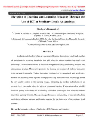 International Journal of Scientific Research and Engineering Development-– Volume 2 Issue 5, Sep – Oct 2019
Available at www.ijsred.com
ISSN : 2581-7175 ©IJSRED: All Rights are Reserved Page 817
Elevation of Teaching and Learning Pedagogy Through the
Use of ICT at Seminary Level: An Analysis
Vinoth. A*1
, Rajapandi. M2
*
1. Vinoth. A, Lecturer in Computer Science, DMI - St. John the Baptist University, Mangochi,
Republic of Malawi, Central Africa.
2. Rajapandi. M, Lecturer in English, DMI - St. John the Baptist University, Mangochi, Republic
of Malawi, Central Africa.
*1
Corresponding Author E.mail: jeba.vinot@gmail.com
ABSTRACT
In education, technology offers a wide range of learning dimensions, which leads number
of participants in occurring knowledge that will bring the reticent students into touch with
technology. The modern inventions in education changed the teaching and learning methods into
distinguished practice. Moreover it promotes the learning environment of students’ assistance
with teachers dynamically. Various inventions continued to be acquainted with accelerates,
teachers are becoming more regulates to engage and keep them captivated. Technology should
be very quality content in the learning process. Integrating the modern technologies in an
accurate level can really bring the spirit of classroom learning. If education offers suitable
situation, prompt atmosphere and accessibility of modern technologies that make the students
interest on learning vibrantly. The present paper focuses on implementing of innovative teaching
methods for effective teaching and learning practice for the betterment of the seminary level
students.
Keywords: Innovative pedagogy, Technology, ICT, Teaching and Learning
RESEARCH ARTICLE OPEN ACCESS
 