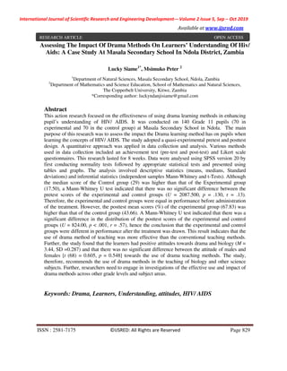 International Journal of Scientific Research and Engineering Development-– Volume 2 Issue 5, Sep – Oct 2019
Available at www.ijsred.com
ISSN : 2581-7175 ©IJSRED: All Rights are Reserved Page 829
Assessing The Impact Of Drama Methods On Learners’ Understanding Of Hiv/
Aids: A Case Study At Masala Secondary School In Ndola District, Zambia
Lucky Siame1*
, Msimuko Peter 2
1
Department of Natural Sciences, Masala Secondary School, Ndola, Zambia
2
Department of Mathematics and Science Education, School of Mathematics and Natural Sciences,
The Copperbelt University, Kitwe, Zambia
*Corresponding author: luckyndanjisiame@gmail.com
Abstract
This action research focused on the effectiveness of using drama learning methods in enhancing
pupil’s understanding of HIV/ AIDS. It was conducted on 140 Grade 11 pupils (70 in
experimental and 70 in the control group) at Masala Secondary School in Ndola. The main
purpose of this research was to assess the impact the Drama learning method has on pupils when
learning the concepts of HIV/ AIDS. The study adopted a quasi-experimental pretest and posttest
design. A quantitative approach was applied in data collection and analysis. Various methods
used in data collection included an achievement test (pre-test and post-test) and Likert scale
questionnaires. This research lasted for 8 weeks. Data were analysed using SPSS version 20 by
first conducting normality tests followed by appropriate statistical tests and presented using
tables and graphs. The analysis involved descriptive statistics (means, medians, Standard
deviations) and inferential statistics (independent samples Mann-Whitney and t-Tests). Although
the median score of the Control group (29) was higher than that of the Experimental group
(17.50), a Mann-Whitney U test indicated that there was no significant difference between the
pretest scores of the experimental and control groups (U = 2087.500, p = .130, r = .13).
Therefore, the experimental and control groups were equal in performance before administration
of the treatment. However, the posttest mean scores (%) of the experimental group (67.83) was
higher than that of the control group (43.66). A Mann-Whitney U test indicated that there was a
significant difference in the distribution of the posttest scores of the experimental and control
groups (U = 824.00, p < .001, r = .57), hence the conclusion that the experimental and control
groups were different in performance after the treatment was drawn. This result indicates that the
use of drama method of teaching was more effective than the conventional teaching methods.
Further, the study found that the learners had positive attitudes towards drama and biology (M =
3.44, SD =0.287) and that there was no significant difference between the attitude of males and
females [t (68) = 0.605, p = 0.548] towards the use of drama teaching methods. The study,
therefore, recommends the use of drama methods in the teaching of biology and other science
subjects. Further, researchers need to engage in investigations of the effective use and impact of
drama methods across other grade levels and subject areas.
Keywords: Drama, Learners, Understanding, attitudes, HIV/ AIDS
RESEARCH ARTICLE OPEN ACCESS
 