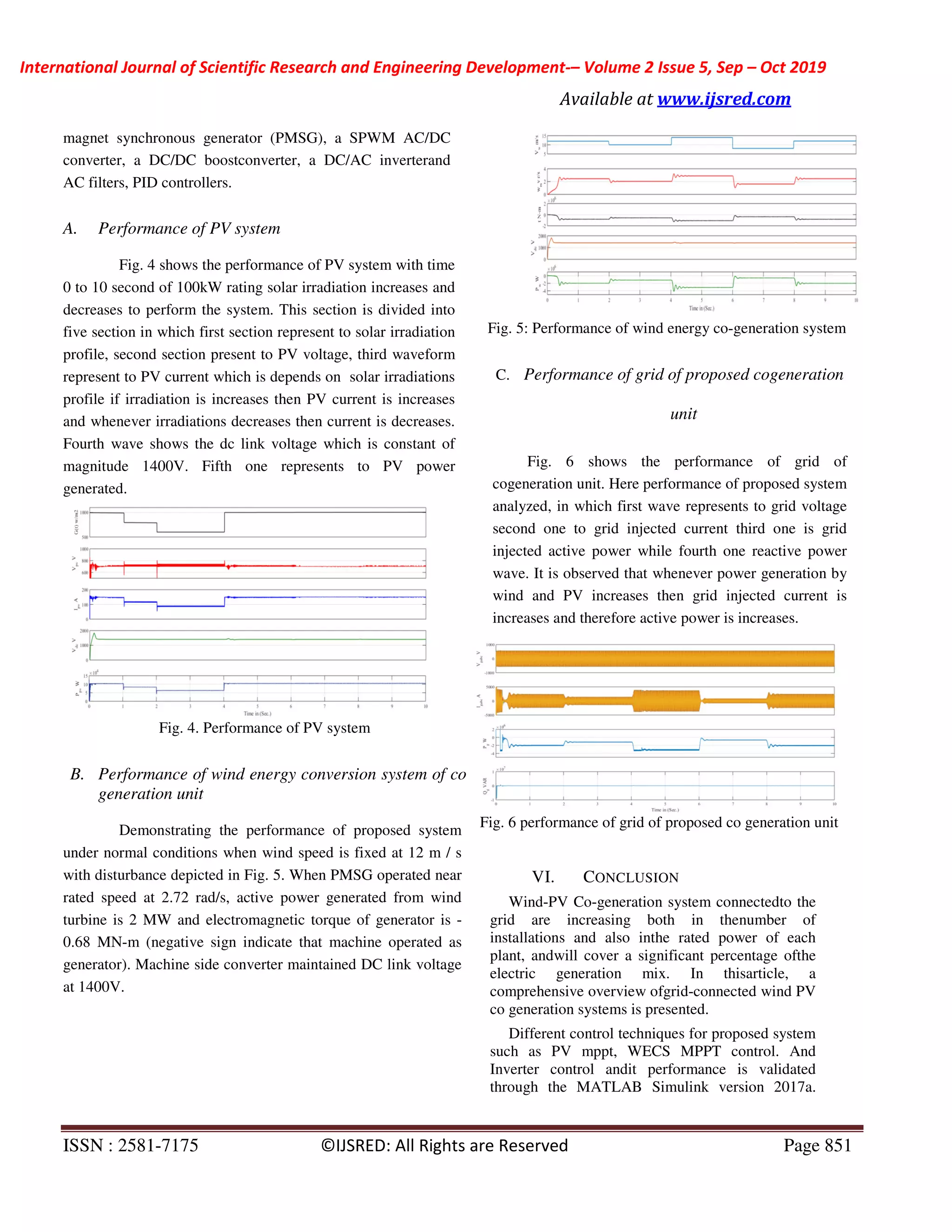 International Journal of Scientific Research and Engineering Development-– Volume 2 Issue 5, Sep – Oct 2019
Available at www.ijsred.com
ISSN : 2581-7175 ©IJSRED: All Rights are Reserved Page 851
magnet synchronous generator (PMSG), a SPWM AC/DC
converter, a DC/DC boostconverter, a DC/AC inverterand
AC filters, PID controllers.
A. Performance of PV system
Fig. 4 shows the performance of PV system with time
0 to 10 second of 100kW rating solar irradiation increases and
decreases to perform the system. This section is divided into
five section in which first section represent to solar irradiation
profile, second section present to PV voltage, third waveform
represent to PV current which is depends on solar irradiations
profile if irradiation is increases then PV current is increases
and whenever irradiations decreases then current is decreases.
Fourth wave shows the dc link voltage which is constant of
magnitude 1400V. Fifth one represents to PV power
generated.
Fig. 4. Performance of PV system
B. Performance of wind energy conversion system of co
generation unit
Demonstrating the performance of proposed system
under normal conditions when wind speed is fixed at 12 m / s
with disturbance depicted in Fig. 5. When PMSG operated near
rated speed at 2.72 rad/s, active power generated from wind
turbine is 2 MW and electromagnetic torque of generator is -
0.68 MN-m (negative sign indicate that machine operated as
generator). Machine side converter maintained DC link voltage
at 1400V.
Fig. 5: Performance of wind energy co-generation system
C. Performance of grid of proposed cogeneration
unit
Fig. 6 shows the performance of grid of
cogeneration unit. Here performance of proposed system
analyzed, in which first wave represents to grid voltage
second one to grid injected current third one is grid
injected active power while fourth one reactive power
wave. It is observed that whenever power generation by
wind and PV increases then grid injected current is
increases and therefore active power is increases.
Fig. 6 performance of grid of proposed co generation unit
VI. CONCLUSION
Wind-PV Co-generation system connectedto the
grid are increasing both in thenumber of
installations and also inthe rated power of each
plant, andwill cover a significant percentage ofthe
electric generation mix. In thisarticle, a
comprehensive overview ofgrid-connected wind PV
co generation systems is presented.
Different control techniques for proposed system
such as PV mppt, WECS MPPT control. And
Inverter control andit performance is validated
through the MATLAB Simulink version 2017a.
 