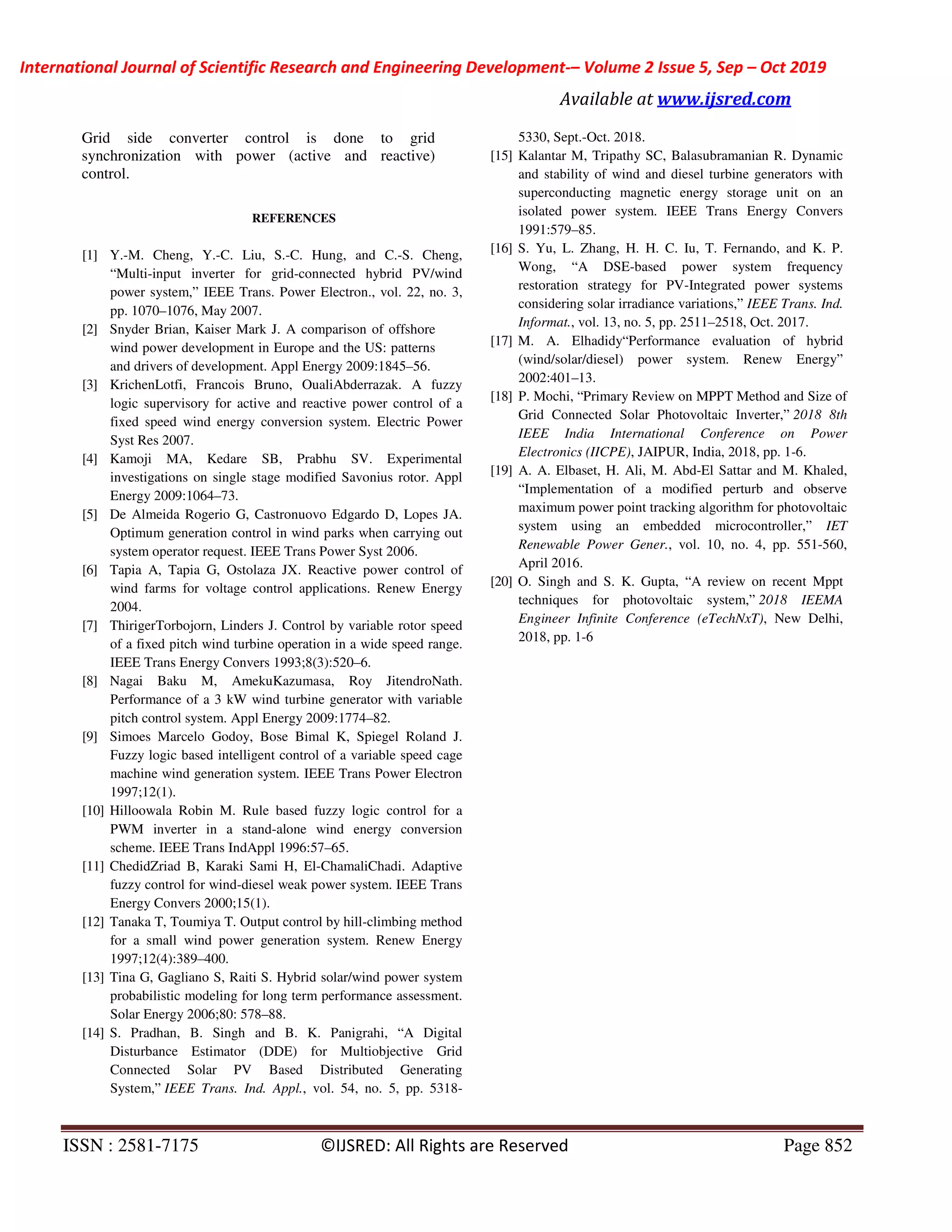 International Journal of Scientific Research and Engineering Development-– Volume 2 Issue 5, Sep – Oct 2019
Available at www.ijsred.com
ISSN : 2581-7175 ©IJSRED: All Rights are Reserved Page 852
Grid side converter control is done to grid
synchronization with power (active and reactive)
control.
REFERENCES
[1] Y.-M. Cheng, Y.-C. Liu, S.-C. Hung, and C.-S. Cheng,
“Multi-input inverter for grid-connected hybrid PV/wind
power system,” IEEE Trans. Power Electron., vol. 22, no. 3,
pp. 1070–1076, May 2007.
[2] Snyder Brian, Kaiser Mark J. A comparison of offshore
wind power development in Europe and the US: patterns
and drivers of development. Appl Energy 2009:1845–56.
[3] KrichenLotfi, Francois Bruno, OualiAbderrazak. A fuzzy
logic supervisory for active and reactive power control of a
fixed speed wind energy conversion system. Electric Power
Syst Res 2007.
[4] Kamoji MA, Kedare SB, Prabhu SV. Experimental
investigations on single stage modified Savonius rotor. Appl
Energy 2009:1064–73.
[5] De Almeida Rogerio G, Castronuovo Edgardo D, Lopes JA.
Optimum generation control in wind parks when carrying out
system operator request. IEEE Trans Power Syst 2006.
[6] Tapia A, Tapia G, Ostolaza JX. Reactive power control of
wind farms for voltage control applications. Renew Energy
2004.
[7] ThirigerTorbojorn, Linders J. Control by variable rotor speed
of a fixed pitch wind turbine operation in a wide speed range.
IEEE Trans Energy Convers 1993;8(3):520–6.
[8] Nagai Baku M, AmekuKazumasa, Roy JitendroNath.
Performance of a 3 kW wind turbine generator with variable
pitch control system. Appl Energy 2009:1774–82.
[9] Simoes Marcelo Godoy, Bose Bimal K, Spiegel Roland J.
Fuzzy logic based intelligent control of a variable speed cage
machine wind generation system. IEEE Trans Power Electron
1997;12(1).
[10] Hilloowala Robin M. Rule based fuzzy logic control for a
PWM inverter in a stand-alone wind energy conversion
scheme. IEEE Trans IndAppl 1996:57–65.
[11] ChedidZriad B, Karaki Sami H, El-ChamaliChadi. Adaptive
fuzzy control for wind-diesel weak power system. IEEE Trans
Energy Convers 2000;15(1).
[12] Tanaka T, Toumiya T. Output control by hill-climbing method
for a small wind power generation system. Renew Energy
1997;12(4):389–400.
[13] Tina G, Gagliano S, Raiti S. Hybrid solar/wind power system
probabilistic modeling for long term performance assessment.
Solar Energy 2006;80: 578–88.
[14] S. Pradhan, B. Singh and B. K. Panigrahi, “A Digital
Disturbance Estimator (DDE) for Multiobjective Grid
Connected Solar PV Based Distributed Generating
System,” IEEE Trans. Ind. Appl., vol. 54, no. 5, pp. 5318-
5330, Sept.-Oct. 2018.
[15] Kalantar M, Tripathy SC, Balasubramanian R. Dynamic
and stability of wind and diesel turbine generators with
superconducting magnetic energy storage unit on an
isolated power system. IEEE Trans Energy Convers
1991:579–85.
[16] S. Yu, L. Zhang, H. H. C. Iu, T. Fernando, and K. P.
Wong, “A DSE-based power system frequency
restoration strategy for PV-Integrated power systems
considering solar irradiance variations,” IEEE Trans. Ind.
Informat., vol. 13, no. 5, pp. 2511–2518, Oct. 2017.
[17] M. A. Elhadidy“Performance evaluation of hybrid
(wind/solar/diesel) power system. Renew Energy”
2002:401–13.
[18] P. Mochi, “Primary Review on MPPT Method and Size of
Grid Connected Solar Photovoltaic Inverter,” 2018 8th
IEEE India International Conference on Power
Electronics (IICPE), JAIPUR, India, 2018, pp. 1-6.
[19] A. A. Elbaset, H. Ali, M. Abd-El Sattar and M. Khaled,
“Implementation of a modified perturb and observe
maximum power point tracking algorithm for photovoltaic
system using an embedded microcontroller,” IET
Renewable Power Gener., vol. 10, no. 4, pp. 551-560,
April 2016.
[20] O. Singh and S. K. Gupta, “A review on recent Mppt
techniques for photovoltaic system,” 2018 IEEMA
Engineer Infinite Conference (eTechNxT), New Delhi,
2018, pp. 1-6
 