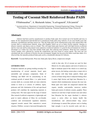 International Journal of Scientific Research and Engineering Development-– Volume 2 Issue 5, Sep – Oct 2019
Available at www.ijsred.com
ISSN : 2581-7175 ©IJSRED: All Rights are Reserved Page 853
Testing of Coconut Shell Reinforced Brake PADS
P.Pathmanaban1*
, A. Musharath Aalam, 1
A.selvaganesh2
, S.Sr,iamrish3
1*
Assistant professor, Department of Automobile Engineering, Velammal Engineering College, Chennai-66
123
UG Students, Department of Automobile Engineering, Velammal Engineering College, Chennai-66
Abstract:
Asbestos had been used by manufacturers to produce brake pads, but it turned out to be harmful and toxic in
nature. So the manufacturers had decided not to manufacture brake pads using Asbestos. It can cause health issues like
asbestosis, mesothelioma and lung cancers too. Thus the brake pads can be manufactured using some natural fibres like
coconut shell as reinforcement material, along with Graphite which can act as better friction material, Alumina as
abrasive material, and, Epoxy resin as a binder. This will make brake pads function well with high friction co-efficient
and less wear rate and by using natural waste material as reinforced material, it is good for the environment too. It has its
advantages as it makes less noise than metallic brake pads, thus reducing noise pollution. About the tests conducted,
various samples were collected by varying the compositions and were tested at various speeds. The wear rate was
calculated and, the co-efficient of friction was also investigated. Sample four has given the better result than others. It is
observed that, the naturally produced brake pads can be a considerable alternate for Asbestos.
Keywords: Coconut Shell powder, Wear rate, brake pads, Epoxy Resin, compression strength.
I.INTRODUCTION
Composite materials are getting trending nowadays for
manufacturing of several materials based upon
automobile and aerospace components. Study of
Tribology and R&D will be concentrating on the
continual growth of natural fibres ( i.e. palm kernel,
coconut shells etc..).coconut shells are more relatively
similar to wood as it consists of cellulose, lignin,
pentosans and Ash. domination of bio and agro-based
products will contribute the engineering materials in
coming times. The main aspect for the usage of natural
fibre instead of artificial components is lightweight and
good in matrix adhesion of fibres for eco-friendly
condition and environmental regulation industries
triggered towards natural fibre materials.in current
situation, 33billion coconut is harvested throughout the
world in that only 1/6 of coconut are used for their
fibres[1,2]. for safety purpose and resist of motion at a
high or moderate speed of the vehicle or to control any
prime movers, the braking system plays a major role in
this scenario with help brake pads[3]. Brake pad
consists of brake lining when it subjected braking effect
it causes high friction and high heat liberation by a
material which simultaneously increases the wear rate.
Brake pads were made out categorized material like
organic, metallic, semi-metallic. moreover, modern
brake pad consists of asbestos ceramic, graphite. These
material are used due to high resistant wear and reduce
heat liberation but the major drawback is asbestos
causes a series effect on human health like
mesothelioma and asbestos-related lung cancer
[4].advantage in natural fibre polymer such as leading
high strength, it can be recycled easily and also a
RESEARCH ARTICLE OPEN ACCESS
 